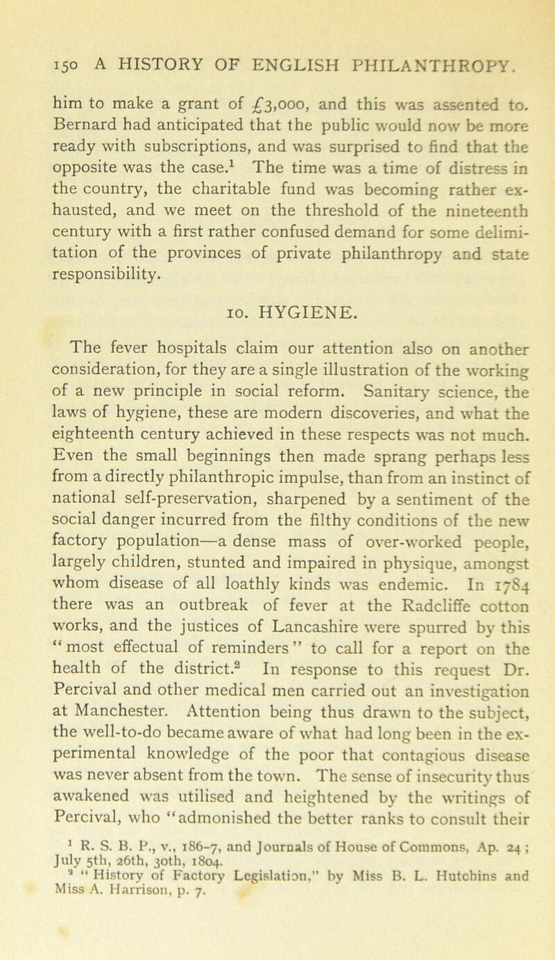 him to make a grant of £3,000, and this was assented to. Bernard had anticipated that the public would now be more ready with subscriptions, and was surprised to find that the opposite was the case.1 The time was a time of distress in the country, the charitable fund was becoming rather ex- hausted, and we meet on the threshold of the nineteenth century with a first rather confused demand for some delimi- tation of the provinces of private philanthropy and state responsibility. 10. HYGIENE. The fever hospitals claim our attention also on another consideration, for they are a single illustration of the working of a new principle in social reform. Sanitary' science, the laws of hygiene, these are modern discoveries, and what the eighteenth century achieved in these respects was not much. Even the small beginnings then made sprang perhaps less from a directly philanthropic impulse, than from an instinct of national self-preservation, sharpened by a sentiment of the social danger incurred from the filthy conditions of the new factory population—a dense mass of over-worked people, largely children, stunted and impaired in phj-sique, amongst whom disease of all loathly kinds was endemic. In 1784 there was an outbreak of fever at the Radcliffe cotton works, and the justices of Lancashire were spurred by this “most effectual of reminders” to call for a report on the health of the district.2 In response to this request Dr. Percival and other medical men carried out an investigation at Manchester. Attention being thus drawn to the subject, the well-to-do became aware of what had long been in the ex- perimental knowledge of the poor that contagious disease was never absent from the town. The sense of insecurity thus awakened was utilised and heightened by the writings of Percival, who “admonished the better ranks to consult their 1 R. S. B. P., v., 186-7, and Journals of House of Commons, Ap. 24 ; July 5th, 26th, 30th, 1804. J “ History of Factory Legislation,” by Miss B. L. Hutchins and Miss A. Harrison, p. 7.