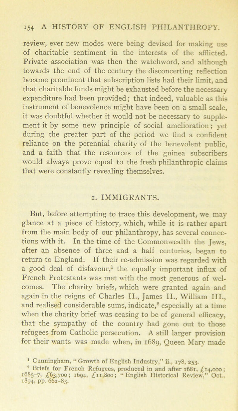 review, ever new modes were being devised for making use of charitable sentiment in the interests of the afflicted. Private association was then the watchword, and although towards the end of the century the disconcerting reflection became prominent that subscription lists had their limit, and that charitable funds might be exhausted before the necessary- expenditure had been provided; that indeed, valuable as this instrument of benevolence might have been on a small scale, it was doubtful whether it would not be necessary to supple- ment it by some new principle of social amelioration; yet during the greater part of the period we find a confident reliance on the perennial charity of the benevolent public, and a faith that the resources of the guinea subscribers would always prove equal to the fresh philanthropic claims that were constantly revealing themselves. i. IMMIGRANTS. But, before attempting to trace this development, we may glance at a piece of history, which, while it is rather apart from the main body of our philanthropy, has several connec- tions with it. In the time of the Commonwealth the Jews, after an absence of three and a half centuries, began to return to England. If their re-admission was regarded with a good deal of disfavour,1 the equally important influx of French Protestants was met with the most generous of wel- comes. The charity briefs, which were granted again and again in the reigns of Charles II., James II., William III., and realised considerable sums, indicate,2 especially at a time when the charity brief was ceasing to be of general efficacy, that the sympathy of the country had gone out to those refugees from Catholic persecution. A still larger provision for their wants was made when, in 1689, Queen Mary made 1 Cunningham, “Growth of English Industry’,” ii., 178, 253. ■ Briefs for French Refugees, produced in and after 1681, £14,000; i685-7, £63,700; 1694. £11,800; “English Historical Review,” Oct., 1894, pp. 662-83.