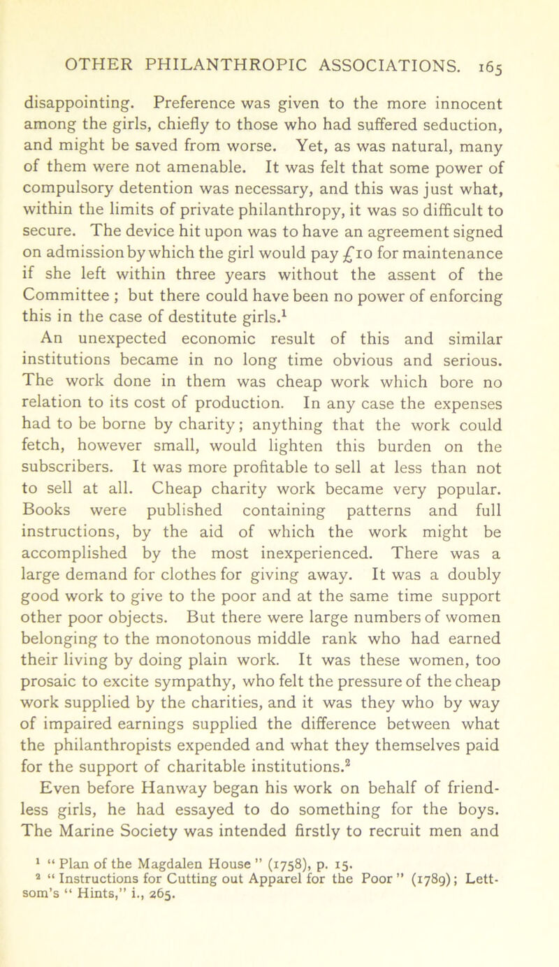 disappointing. Preference was given to the more innocent among the girls, chiefly to those who had suffered seduction, and might be saved from worse. Yet, as was natural, many of them were not amenable. It was felt that some power of compulsory detention was necessary, and this was just what, within the limits of private philanthropy, it was so difficult to secure. The device hit upon was to have an agreement signed on admission by which the girl would pay £10 for maintenance if she left within three years without the assent of the Committee ; but there could have been no power of enforcing this in the case of destitute girls.1 An unexpected economic result of this and similar institutions became in no long time obvious and serious. The work done in them was cheap work which bore no relation to its cost of production. In any case the expenses had to be borne by charity; anything that the work could fetch, however small, would lighten this burden on the subscribers. It was more profitable to sell at less than not to sell at all. Cheap charity work became very popular. Books were published containing patterns and full instructions, by the aid of which the work might be accomplished by the most inexperienced. There was a large demand for clothes for giving away. It was a doubly good work to give to the poor and at the same time support other poor objects. But there were large numbers of women belonging to the monotonous middle rank who had earned their living by doing plain work. It was these women, too prosaic to excite sympathy, who felt the pressure of the cheap work supplied by the charities, and it was they who by way of impaired earnings supplied the difference between what the philanthropists expended and what they themselves paid for the support of charitable institutions.2 Even before Hanway began his work on behalf of friend- less girls, he had essayed to do something for the boys. The Marine Society was intended firstly to recruit men and 1 “ Plan of the Magdalen House ” (1758), p. 15. 2 “ Instructions for Cutting out Apparel for the Poor ” (1789); Lett- som’s “ Hints,” i., 265.