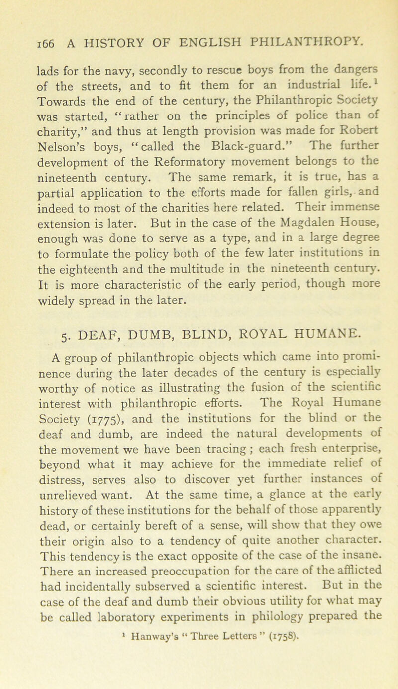 lads for the navy, secondly to rescue boys from the dangers of the streets, and to fit them for an industrial life.1 Towards the end of the century, the Philanthropic Society was started, “rather on the principles of police than of charity,” and thus at length provision was made for Robert Nelson’s boys, “called the Black-guard.” The further development of the Reformatory movement belongs to the nineteenth century. The same remark, it is true, has a partial application to the efforts made for fallen girls, and indeed to most of the charities here related. Their immense extension is later. But in the case of the Magdalen House, enough was done to serve as a type, and in a large degree to formulate the policy both of the few later institutions in the eighteenth and the multitude in the nineteenth century. It is more characteristic of the early period, though more widely spread in the later. 5. DEAF, DUMB, BLIND, ROYAL HUMANE. A group of philanthropic objects which came into promi- nence during the later decades of the century is especially worthy of notice as illustrating the fusion of the scientific interest with philanthropic efforts. The Royal Humane Society (1775), and the institutions for the blind or the deaf and dumb, are indeed the natural developments of the movement we have been tracing ; each fresh enterprise, beyond what it may achieve for the immediate relief of distress, serves also to discover yet further instances of unrelieved want. At the same time, a glance at the early history of these institutions for the behalf of those apparently dead, or certainly bereft of a sense, will show that they owe their origin also to a tendency of quite another character. This tendency is the exact opposite of the case of the insane. There an increased preoccupation for the care of the afflicted had incidentally subserved a scientific interest. But in the case of the deaf and dumb their obvious utility for what may be called laboratory experiments in philology prepared the 1 Hanway’s “ Three Letters ” (1758).