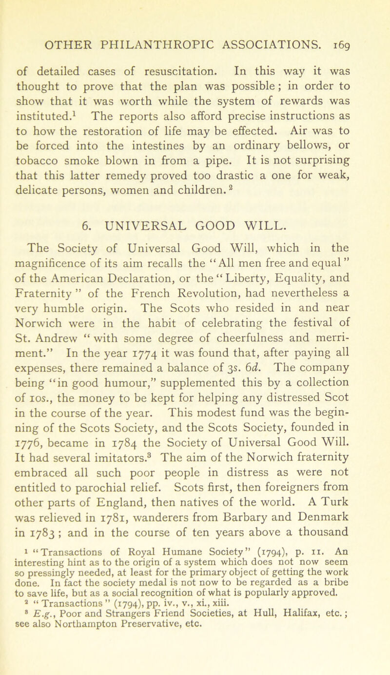 of detailed cases of resuscitation. In this way it was thought to prove that the plan was possible ; in order to show that it was worth while the system of rewards was instituted.1 The reports also afford precise instructions as to how the restoration of life may be effected. Air was to be forced into the intestines by an ordinary bellows, or tobacco smoke blown in from a pipe. It is not surprising that this latter remedy proved too drastic a one for weak, delicate persons, women and children.2 6. UNIVERSAL GOOD WILL. The Society of Universal Good Will, which in the magnificence of its aim recalls the “All men free and equal ” of the American Declaration, or the “ Liberty, Equality, and Fraternity ” of the French Revolution, had nevertheless a very humble origin. The Scots who resided in and near Norwich were in the habit of celebrating the festival of St. Andrew “ with some degree of cheerfulness and merri- ment.” In the year 1774 it was found that, after paying all expenses, there remained a balance of 3s. 6d. The company being “in good humour,” supplemented this by a collection of ios., the money to be kept for helping any distressed Scot in the course of the year. This modest fund was the begin- ning of the Scots Society, and the Scots Society, founded in 1776, became in 1784 the Society of Universal Good Will. It had several imitators.3 The aim of the Norwich fraternity embraced all such poor people in distress as were not entitled to parochial relief. Scots first, then foreigners from other parts of England, then natives of the world. A Turk was relieved in 1781, wanderers from Barbary and Denmark in 1783 ; and in the course of ten years above a thousand 1 “Transactions of Royal Humane Society” (1794), p. n. An interesting hint as to the origin of a system which does not now seem so pressingly needed, at least for the primary object of getting the work done. In fact the society medal is not now to be regarded as a bribe to save life, but as a social recognition of what is popularly approved. 2 “ Transactions ” (1794), pp. iv., v., xi., xiii. 8 E.g., Poor and Strangers Friend Societies, at Hull, Halifax, etc.; see also Northampton Preservative, etc.