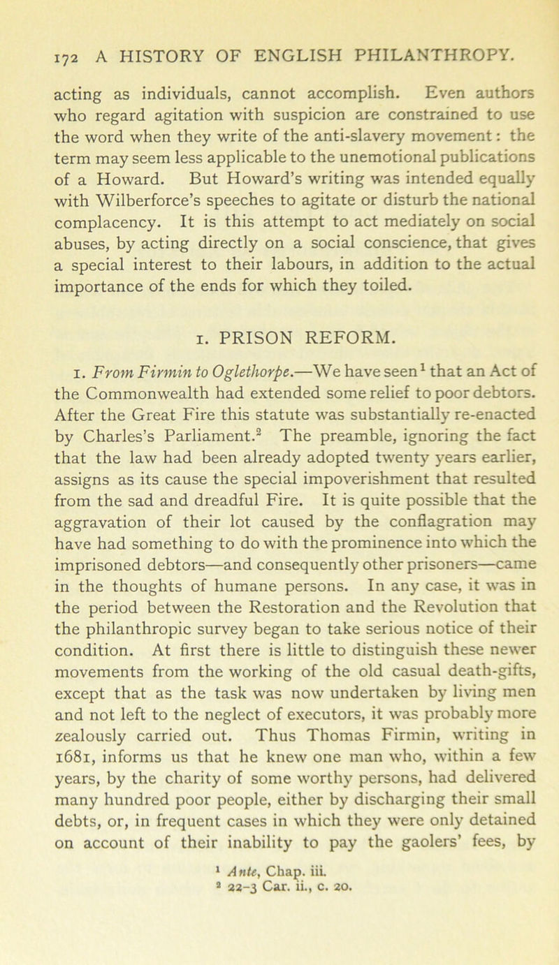 acting as individuals, cannot accomplish. Even authors who regard agitation with suspicion are constrained to use the word when they write of the anti-slavery movement: the term may seem less applicable to the unemotional publications of a Howard. But Howard’s writing was intended equally with Wilberforce’s speeches to agitate or disturb the national complacency. It is this attempt to act mediately on social abuses, by acting directly on a social conscience, that gives a special interest to their labours, in addition to the actual importance of the ends for which they toiled. i. PRISON REFORM. i. From Firmin to Oglethorpe.—We have seen1 that an Act of the Commonwealth had extended some relief to poor debtors. After the Great Fire this statute was substantially re-enacted by Charles’s Parliament.2 The preamble, ignoring the fact that the law had been already adopted twenty years earlier, assigns as its cause the special impoverishment that resulted from the sad and dreadful Fire. It is quite possible that the aggravation of their lot caused by the conflagration may have had something to do with the prominence into which the imprisoned debtors—and consequently other prisoners—came in the thoughts of humane persons. In any case, it was in the period between the Restoration and the Revolution that the philanthropic survey began to take serious notice of their condition. At first there is little to distinguish these newer movements from the working of the old casual death-gifts, except that as the task was now undertaken by living men and not left to the neglect of executors, it was probably more zealously carried out. Thus Thomas Firmin, writing in 1681, informs us that he knew one man who, within a few years, by the charity of some worthy persons, had delivered many hundred poor people, either by discharging their small debts, or, in frequent cases in which they were only detained on account of their inability to pay the gaolers’ fees, by 1 Ante, Chap, iil 2 22-3 Car. ii., c. 20.