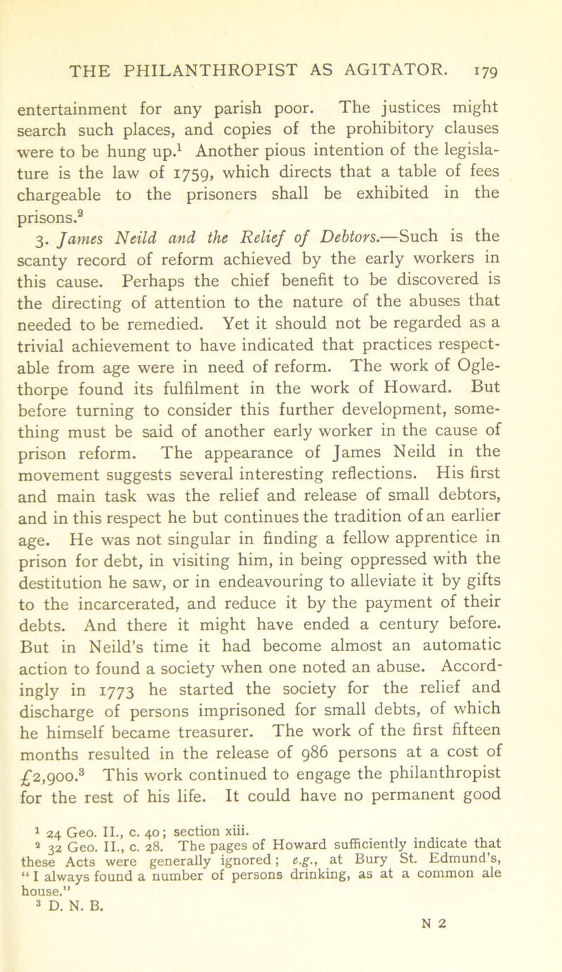 entertainment for any parish poor. The justices might search such places, and copies of the prohibitory clauses were to be hung up.1 2 Another pious intention of the legisla- ture is the law of 1759, which directs that a table of fees chargeable to the prisoners shall be exhibited in the prisons.3 3. James Neild and the Relief of Debtors.—Such is the scanty record of reform achieved by the early workers in this cause. Perhaps the chief benefit to be discovered is the directing of attention to the nature of the abuses that needed to be remedied. Yet it should not be regarded as a trivial achievement to have indicated that practices respect- able from age were in need of reform. The work of Ogle- thorpe found its fulfilment in the work of Howard. But before turning to consider this further development, some- thing must be said of another early worker in the cause of prison reform. The appearance of James Neild in the movement suggests several interesting reflections. His first and main task was the relief and release of small debtors, and in this respect he but continues the tradition of an earlier age. He was not singular in finding a fellow apprentice in prison for debt, in visiting him, in being oppressed with the destitution he saw, or in endeavouring to alleviate it by gifts to the incarcerated, and reduce it by the payment of their debts. And there it might have ended a century before. But in Neild’s time it had become almost an automatic action to found a society when one noted an abuse. Accord- ingly in 1773 he started the society for the relief and discharge of persons imprisoned for small debts, of which he himself became treasurer. The work of the first fifteen months resulted in the release of 986 persons at a cost of £2,900.3 This work continued to engage the philanthropist for the rest of his life. It could have no permanent good 1 24 Geo. II., c. 40; section xiii. 2 32 Geo. II., c. 28. The pages of Howard sufficiently indicate that these Acts were generally ignored; e.g., at Bury St. Edmund s, “ I always found a number of persons drinking, as at a common ale house.” 3 D. N. B. N 2