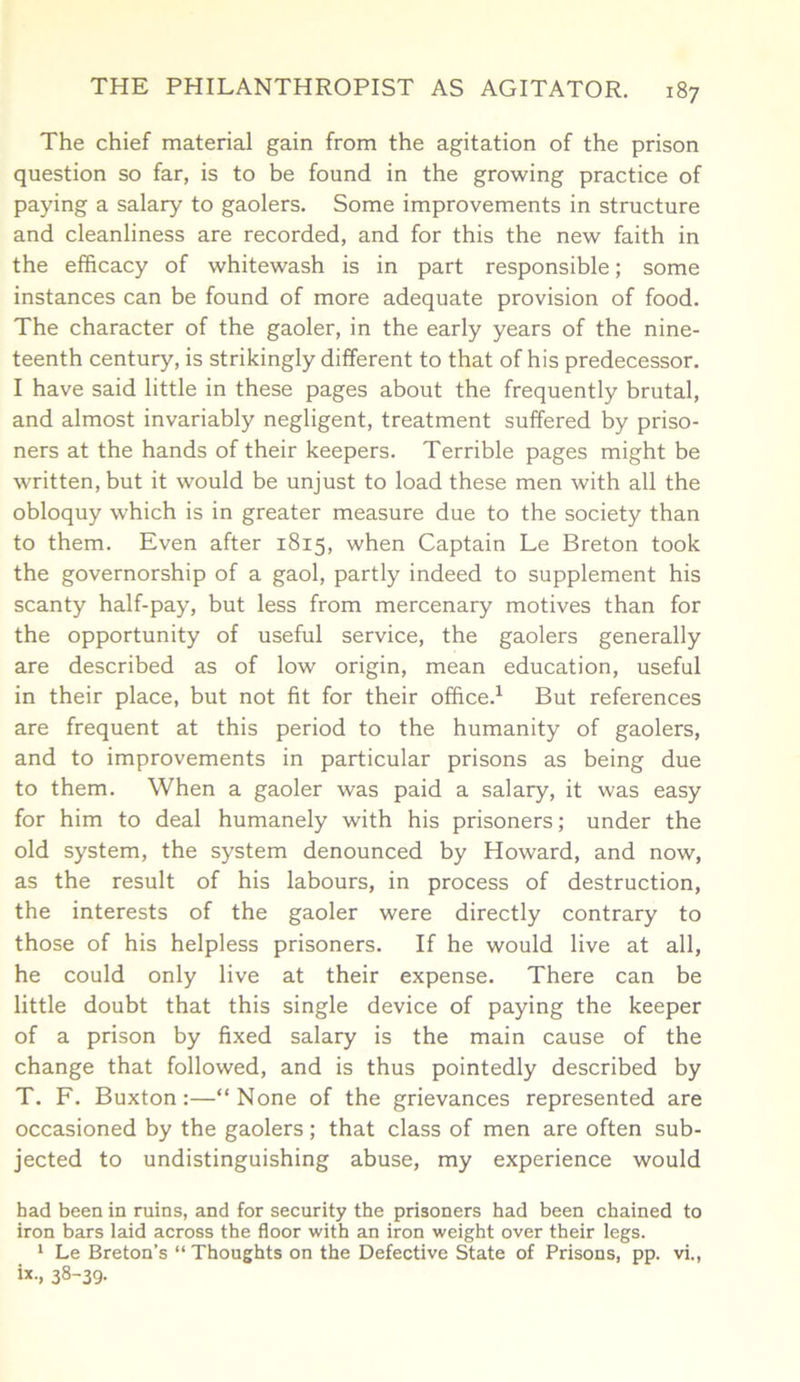 The chief material gain from the agitation of the prison question so far, is to be found in the growing practice of paying a salary to gaolers. Some improvements in structure and cleanliness are recorded, and for this the new faith in the efficacy of whitewash is in part responsible; some instances can be found of more adequate provision of food. The character of the gaoler, in the early years of the nine- teenth century, is strikingly different to that of his predecessor. I have said little in these pages about the frequently brutal, and almost invariably negligent, treatment suffered by priso- ners at the hands of their keepers. Terrible pages might be written, but it would be unjust to load these men with all the obloquy which is in greater measure due to the society than to them. Even after 1815, when Captain Le Breton took the governorship of a gaol, partly indeed to supplement his scanty half-pay, but less from mercenary motives than for the opportunity of useful service, the gaolers generally are described as of low origin, mean education, useful in their place, but not fit for their office.1 But references are frequent at this period to the humanity of gaolers, and to improvements in particular prisons as being due to them. When a gaoler was paid a salary, it was easy for him to deal humanely with his prisoners; under the old system, the system denounced by Howard, and now, as the result of his labours, in process of destruction, the interests of the gaoler were directly contrary to those of his helpless prisoners. If he would live at all, he could only live at their expense. There can be little doubt that this single device of paying the keeper of a prison by fixed salary is the main cause of the change that followed, and is thus pointedly described by T. F. Buxton:—“None of the grievances represented are occasioned by the gaolers; that class of men are often sub- jected to undistinguishing abuse, my experience would had been in ruins, and for security the prisoners had been chained to iron bars laid across the floor with an iron weight over their legs. 1 Le Breton’s “Thoughts on the Defective State of Prisons, pp. vi., i*-, 38~39-