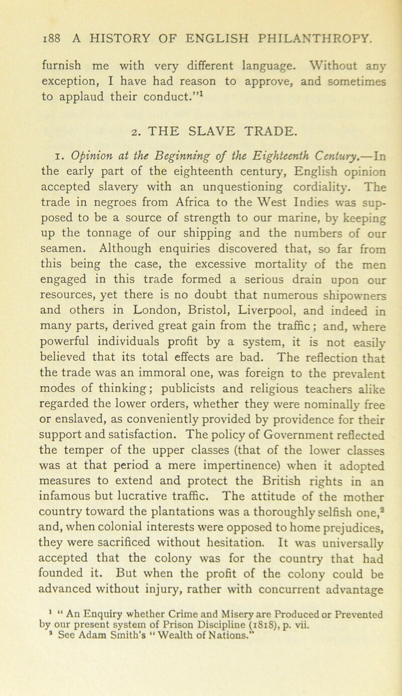 furnish me with very different language. Without any exception, I have had reason to approve, and sometimes to applaud their conduct.”1 2. THE SLAVE TRADE. I. Opinion at the Beginning of the Eighteenth Century.—In the early part of the eighteenth century, English opinion accepted slavery with an unquestioning cordiality. The trade in negroes from Africa to the West Indies was sup- posed to be a source of strength to our marine, by keeping up the tonnage of our shipping and the numbers of our seamen. Although enquiries discovered that, so far from this being the case, the excessive mortality of the men engaged in this trade formed a serious drain upon our resources, yet there is no doubt that numerous shipowners and others in London, Bristol, Liverpool, and indeed in many parts, derived great gain from the traffic; and, where powerful individuals profit by a system, it is not easity believed that its total effects are bad. The reflection that the trade was an immoral one, was foreign to the prevalent modes of thinking; publicists and religious teachers alike regarded the lower orders, whether they were nominally free or enslaved, as conveniently provided by providence for their support and satisfaction. The policy of Government reflected the temper of the upper classes (that of the lower classes was at that period a mere impertinence) when it adopted measures to extend and protect the British rights in an infamous but lucrative traffic. The attitude of the mother country toward the plantations was a thoroughly selfish one,2 and, when colonial interests were opposed to home prejudices, they were sacrificed without hesitation. It was universally accepted that the colony was for the country that had founded it. But when the profit of the colony could be advanced without injury, rather with concurrent advantage 1 “ An Enquiry whether Crime and Misery are Produced or Prevented by our present system of Prison Discipline (1818), p. vii. * See Adam Smith’s “Wealth of Nations.”