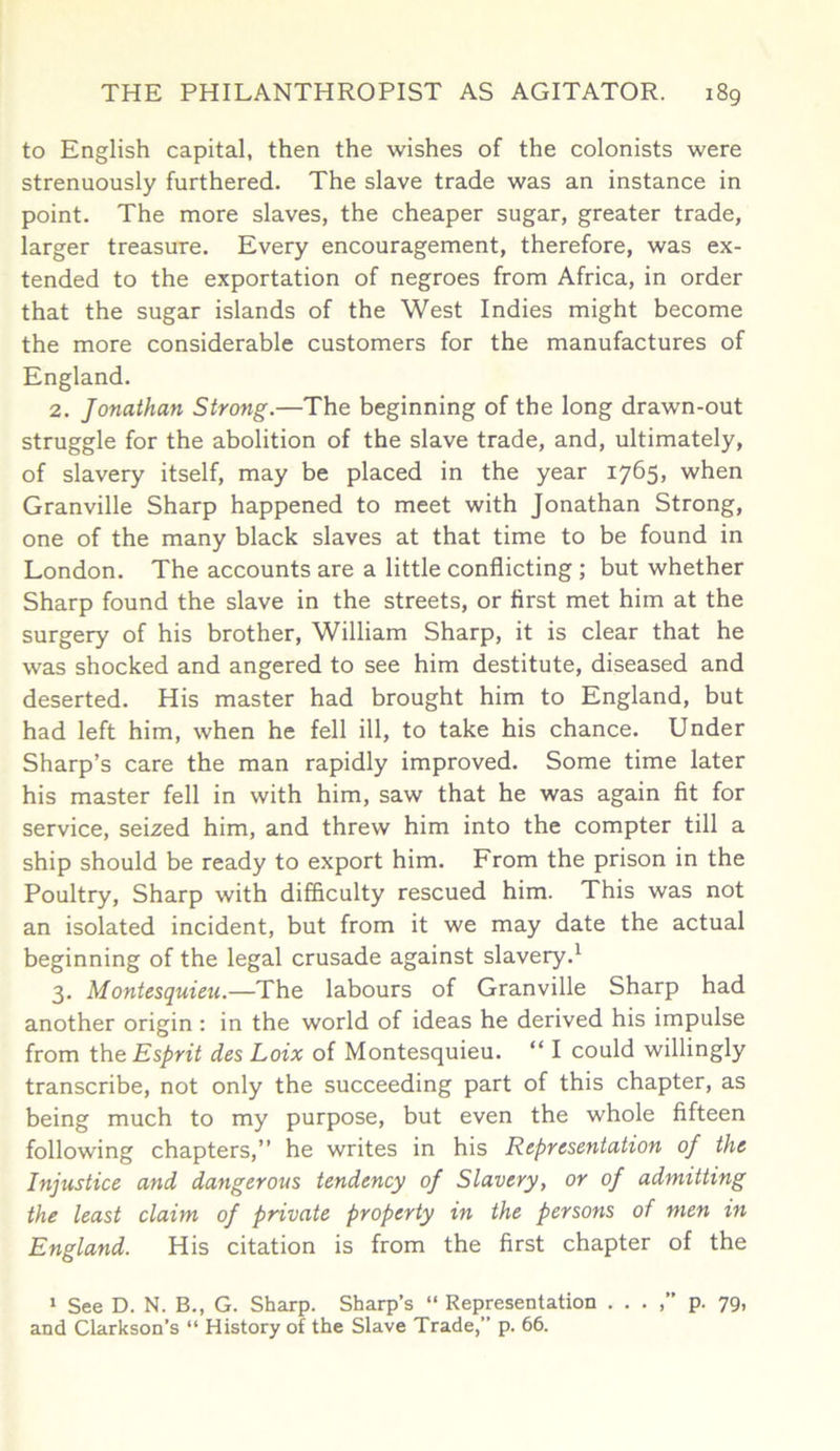 to English capital, then the wishes of the colonists were strenuously furthered. The slave trade was an instance in point. The more slaves, the cheaper sugar, greater trade, larger treasure. Every encouragement, therefore, was ex- tended to the exportation of negroes from Africa, in order that the sugar islands of the West Indies might become the more considerable customers for the manufactures of England. 2. Jonathan Strong.—The beginning of the long drawm-out struggle for the abolition of the slave trade, and, ultimately, of slavery itself, may be placed in the year 1765, when Granville Sharp happened to meet with Jonathan Strong, one of the many black slaves at that time to be found in London. The accounts are a little conflicting ; but whether Sharp found the slave in the streets, or first met him at the surgery of his brother, William Sharp, it is clear that he was shocked and angered to see him destitute, diseased and deserted. His master had brought him to England, but had left him, when he fell ill, to take his chance. Under Sharp’s care the man rapidly improved. Some time later his master fell in with him, saw that he was again fit for service, seized him, and threw him into the compter till a ship should be ready to export him. From the prison in the Poultry, Sharp with difficulty rescued him. This was not an isolated incident, but from it we may date the actual beginning of the legal crusade against slavery.1 3. Montesquieu.—The labours of Granville Sharp had another origin : in the world of ideas he derived his impulse from the Esprit des Loix of Montesquieu. “ I could willingly transcribe, not only the succeeding part of this chapter, as being much to my purpose, but even the whole fifteen following chapters,” he writes in his Representation of the Injustice and dangerous tendency of Slavery, or of admitting the least claim of private property in the persons of men in England. His citation is from the first chapter of the 1 See D. N. B., G. Sharp. Sharp’s “ Representation . . . ,” p. 79, and Clarkson’s “ History of the Slave Trade,” p. 66.