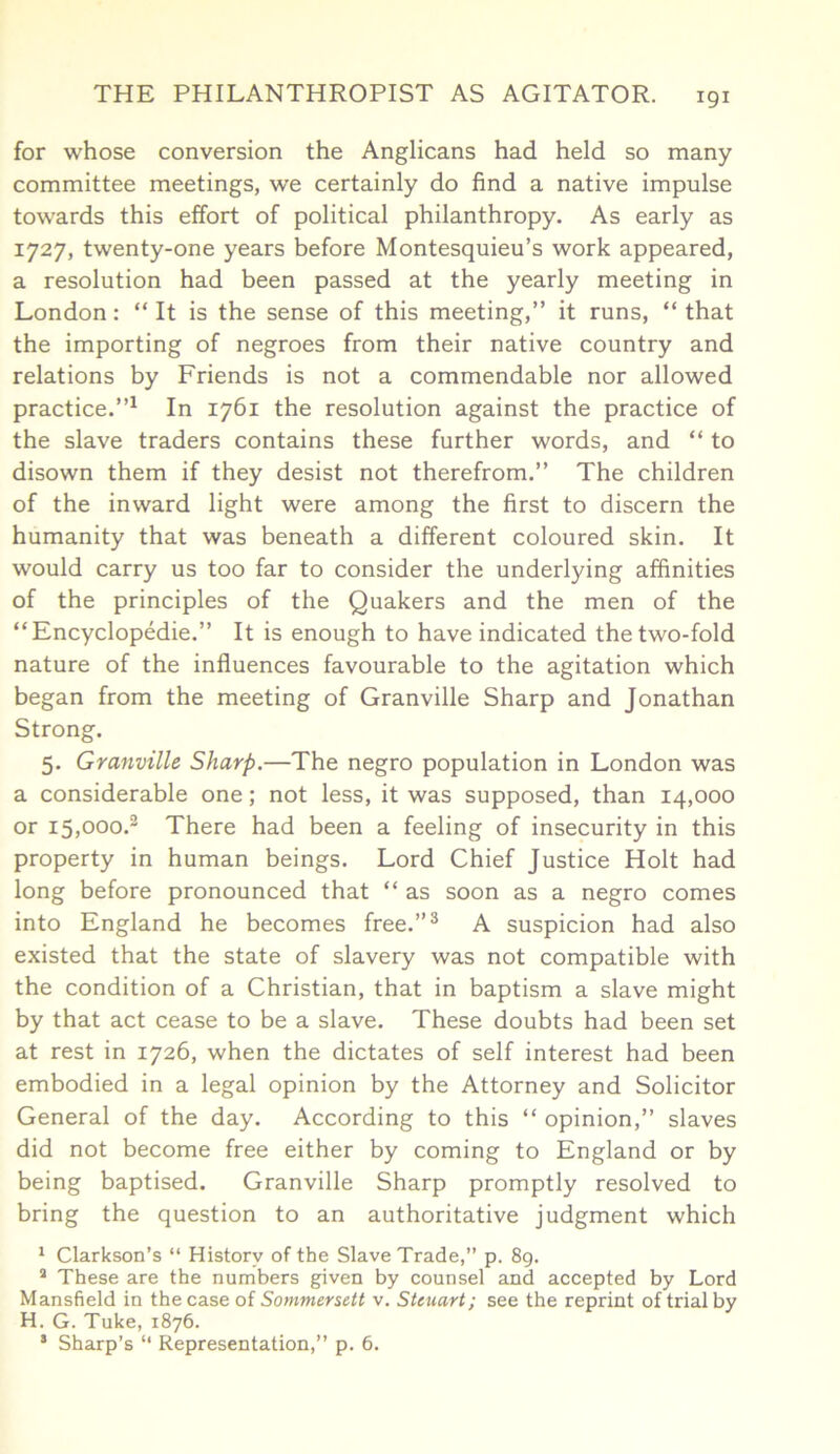 for whose conversion the Anglicans had held so many committee meetings, we certainly do find a native impulse towards this effort of political philanthropy. As early as 1727, twenty-one years before Montesquieu’s work appeared, a resolution had been passed at the yearly meeting in London: “ It is the sense of this meeting,” it runs, “ that the importing of negroes from their native country and relations by Friends is not a commendable nor allowed practice.”1 In 1761 the resolution against the practice of the slave traders contains these further words, and “ to disown them if they desist not therefrom.” The children of the inward light were among the first to discern the humanity that was beneath a different coloured skin. It would carry us too far to consider the underlying affinities of the principles of the Quakers and the men of the “ Encyclopedic.” It is enough to have indicated the two-fold nature of the influences favourable to the agitation which began from the meeting of Granville Sharp and Jonathan Strong. 5. Granville Sharp.—The negro population in London was a considerable one; not less, it was supposed, than 14,000 or i5,ooo.3 There had been a feeling of insecurity in this property in human beings. Lord Chief Justice Holt had long before pronounced that “ as soon as a negro comes into England he becomes free.”3 A suspicion had also existed that the state of slavery was not compatible with the condition of a Christian, that in baptism a slave might by that act cease to be a slave. These doubts had been set at rest in 1726, when the dictates of self interest had been embodied in a legal opinion by the Attorney and Solicitor General of the day. According to this “ opinion,” slaves did not become free either by coming to England or by being baptised. Granville Sharp promptly resolved to bring the question to an authoritative judgment which 1 Clarkson’s “ History of the Slave Trade,” p. 89. a These are the numbers given by counsel and accepted by Lord Mansfield in the case of Sommersett v. Stcuart; see the reprint of trial by H. G. Tuke, 1876. * Sharp’s “ Representation,” p. 6.