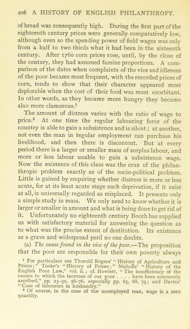 of bread was consequently high. During the first part of the eighteenth century prices were generally comparatively low, although even so the spending power of field wages was only from a half to two thirds what it had been in the sixteenth century. After 1760 corn prices rose, until, by the close of the century, they had assumed famine proportions. A com- parison of the dates when complaints of the vice and idleness of the poor became most frequent, with the recorded prices of corn, tends to show that their character appeared most deplorable when the cost of their food was most exorbitant. In other words, as they became more hungry they became also more clamorous.1 The amount of distress varies with the ratio of wage to price.2 At one time the regular labouring force of the country is able to gain a subsistence and is silent; at another, not even the man in regular employment can purchase his livelihood, and then there is discontent. But at every period there is a larger or smaller mass of surplus labour, and more or less labour unable to gain a subsistence wage. Now the existence of this class was the crux of the philan- thropic problem exactly as of the socio-political problem. Little is gained by enquiring whether distress is more or less acute, for at its least acute stage such deprivation, if it exist at all, is universally regarded as misplaced. It presents only a simple study in mass. We only need to know whether it is larger or smaller in amount and what is being done to get rid of it. Unfortunately no eighteenth century Booth has supplied us with satisfactory material for answering the question as to what was the precise extent of destitution. Its existence as a grave and widespread peril no one doubts. (a) The cause found in the vice of the poor.—The proposition that the poor are responsible for their own poverty always 1 For particulars see Thorold Rogers’ “ History of Agriculture and Prices; ” Tooke’s “ History of Prices; ” Nicholls’ “ History of the English Poor Law,” vol. ii.; cf. Howlett, “ The insufficiency of the causes to which the increase of our poor .... have been commonly ascribed,” pp. 23-30, 56-76, especially pp. 65, 68, 75; and Davies’ “ Case of labourers in husbandry.” 8 Of course, in the case of the unemployed man, wage is a zero quantity.