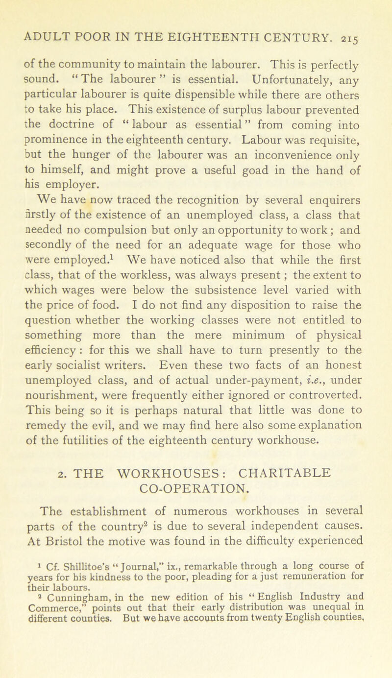 of the community to maintain the labourer. This is perfectly sound. “The labourer” is essential. Unfortunately, any particular labourer is quite dispensible while there are others to take his place. This existence of surplus labour prevented the doctrine of “ labour as essential ” from coming into prominence in the eighteenth century. Labour was requisite, but the hunger of the labourer was an inconvenience only to himself, and might prove a useful goad in the hand of his employer. We have now traced the recognition by several enquirers firstly of the existence of an unemployed class, a class that needed no compulsion but only an opportunity to work ; and secondly of the need for an adequate wage for those who were employed.1 We have noticed also that while the first class, that of the workless, was always present; the extent to which wages were below the subsistence level varied with the price of food. I do not find any disposition to raise the question whether the working classes were not entitled to something more than the mere minimum of physical efficiency : for this we shall have to turn presently to the early socialist writers. Even these two facts of an honest unemployed class, and of actual under-payment, i.e., under nourishment, were frequently either ignored or controverted. This being so it is perhaps natural that little was done to remedy the evil, and we may find here also some explanation of the futilities of the eighteenth century workhouse. 2. THE WORKHOUSES: CHARITABLE CO-OPERATION. The establishment of numerous workhouses in several parts of the country2 is due to several independent causes. At Bristol the motive was found in the difficulty experienced 1 Cf. Shillitoe’s “Journal,” ix., remarkable through a long course of years for his kindness to the poor, pleading for a just remuneration for their labours. 2 Cunningham, in the new edition of his “ English Industry and Commerce,” points out that their early distribution was unequal in different counties. But we have accounts from twenty English counties,