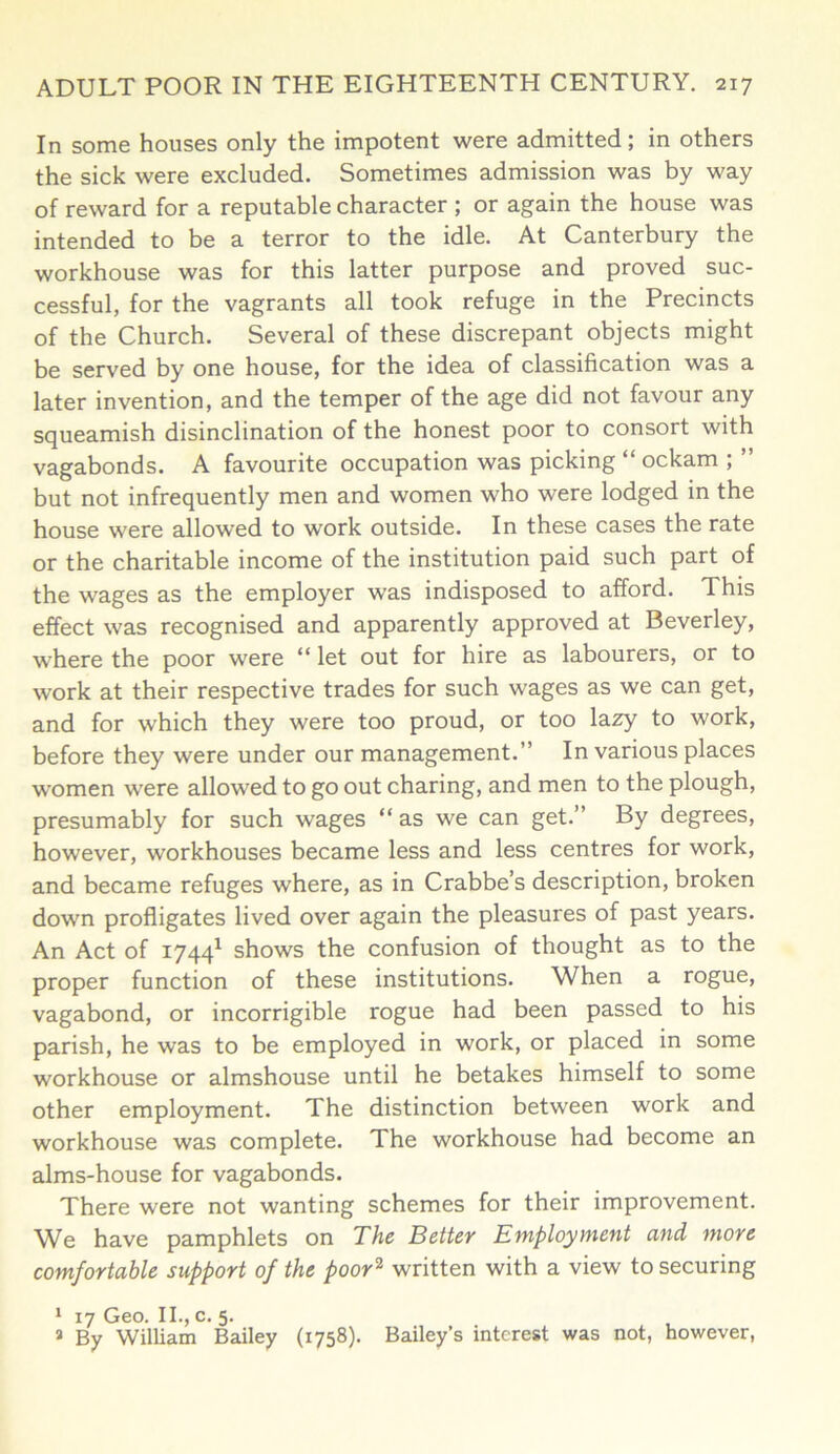 In some houses only the impotent were admitted; in others the sick were excluded. Sometimes admission was by way of reward for a reputable character ; or again the house was intended to be a terror to the idle. At Canterbury the workhouse was for this latter purpose and proved suc- cessful, for the vagrants all took refuge in the Precincts of the Church. Several of these discrepant objects might be served by one house, for the idea of classification was a later invention, and the temper of the age did not favour any squeamish disinclination of the honest poor to consort with vagabonds. A favourite occupation was picking “ ockam ; ” but not infrequently men and women who were lodged in the house were allowed to work outside. In these cases the rate or the charitable income of the institution paid such part of the wages as the employer was indisposed to afford. This effect was recognised and apparently approved at Beverley, where the poor were “ let out for hire as labourers, or to work at their respective trades for such wages as we can get, and for which they were too proud, or too lazy to work, before they were under our management.” In various places women were allowed to go out charing, and men to the plough, presumably for such wages “ as we can get.” By degrees, however, workhouses became less and less centres for work, and became refuges where, as in Crabbe’s description, broken down profligates lived over again the pleasures of past years. An Act of 17441 shows the confusion of thought as to the proper function of these institutions. When a rogue, vagabond, or incorrigible rogue had been passed to his parish, he was to be employed in work, or placed in some workhouse or almshouse until he betakes himself to some other employment. The distinction between work and workhouse was complete. The workhouse had become an alms-house for vagabonds. There were not wanting schemes for their improvement. We have pamphlets on The Better Employment and more comfortable support of the poor2 written with a view to securing 1 17 Geo. II., c. 5. 3 By William Bailey (1758). Bailey’s interest was not, however,