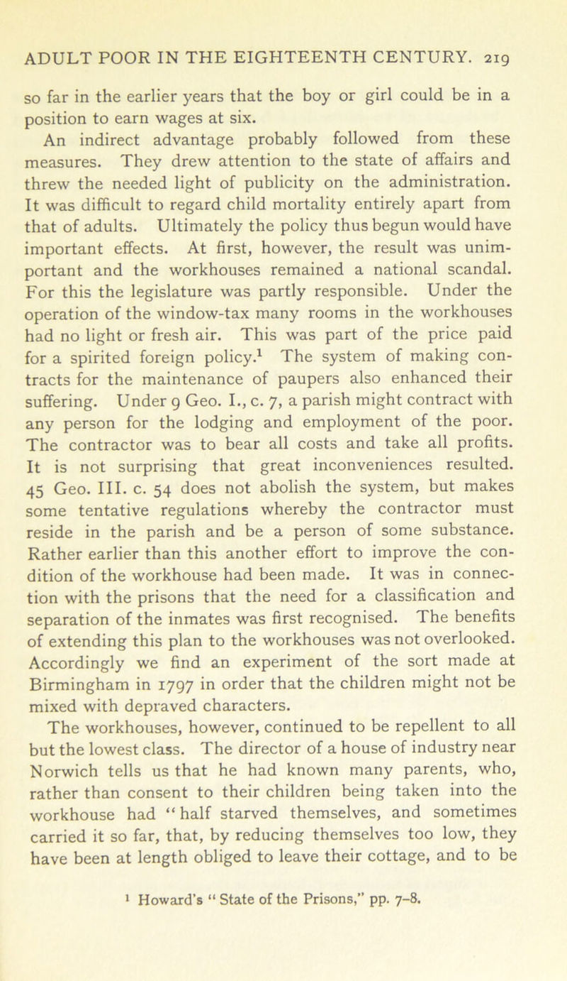 so far in the earlier years that the boy or girl could be in a position to earn wages at six. An indirect advantage probably followed from these measures. They drew attention to the state of affairs and threw the needed light of publicity on the administration. It was difficult to regard child mortality entirely apart from that of adults. Ultimately the policy thus begun would have important effects. At first, however, the result was unim- portant and the workhouses remained a national scandal. For this the legislature was partly responsible. Under the operation of the window-tax many rooms in the workhouses had no light or fresh air. This was part of the price paid for a spirited foreign policy.1 The system of making con- tracts for the maintenance of paupers also enhanced their suffering. Under 9 Geo. I., c. 7, a parish might contract with any person for the lodging and employment of the poor. The contractor was to bear all costs and take all profits. It is not surprising that great inconveniences resulted. 45 Geo. III. c. 54 does not abolish the system, but makes some tentative regulations whereby the contractor must reside in the parish and be a person of some substance. Rather earlier than this another effort to improve the con- dition of the workhouse had been made. It was in connec- tion with the prisons that the need for a classification and separation of the inmates was first recognised. The benefits of extending this plan to the workhouses was not overlooked. Accordingly we find an experiment of the sort made at Birmingham in 1797 in order that the children might not be mixed with depraved characters. The workhouses, however, continued to be repellent to all but the lowest class. The director of a house of industry near Norwich tells us that he had known many parents, who, rather than consent to their children being taken into the workhouse had “ half starved themselves, and sometimes carried it so far, that, by reducing themselves too low, they have been at length obliged to leave their cottage, and to be 1 Howard’s “ State of the Prisons,” pp. 7-8.