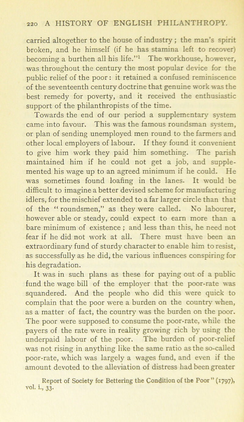 carried altogether to the house of industry ; the man’s spirit broken, and he himself (if he has stamina left to recover) becoming a burthen all his life.”1 The workhouse, however, was throughout the century the most popular device for the public relief of the poor: it retained a confused reminiscence of the seventeenth century doctrine that genuine work was the best remedy for poverty, and it received the enthusiastic support of the philanthropists of the time. Towards the end of our period a supplementary system came into favour. This was the famous roundsman system, or plan of sending unemployed men round to the farmers and other local employers of labour. If they found it convenient to give him work they paid him something. The parish maintained him if he could not get a job, and supple- mented his wage up to an agreed minimum if he could. He was sometimes found loafing in the lanes. It would be difficult to imagine a better devised scheme for manufacturing idlers, for the mischief extended to a far larger circle than that of the “ roundsmen,” as they were called. No labourer, however able or steady, could expect to earn more than a bare minimum of existence ; and less than this, he need not fear if he did not work at all. There must have been an extraordinary fund of sturdy character to enable him to resist, as successfully as he did, the various influences conspiring for his degradation. It was in such plans as these for paying out of a public fund the wage bill of the employer that the poor-rate was squandered. And the people who did this were quick to complain that the poor were a burden on the country’ when, as a matter of fact, the country was the burden on the poor. The poor were supposed to consume the poor-rate, while the payers of the rate were in reality growing rich by using the underpaid labour of the poor. The burden of poor-relief was not rising in anything like the same ratio as the so-called poor-rate, which was largely a wages fund, and even if the amount devoted to the alleviation of distress had been greater Report of Society for Bettering the Condition of the Poor” (1797), vol. i., 33.