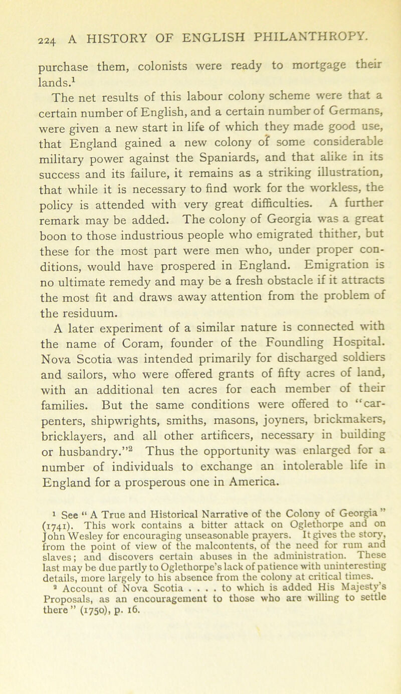 purchase them, colonists were ready to mortgage their lands.1 The net results of this labour colony scheme were that a certain number of English, and a certain number of Germans, were given a new start in life of which they made good use, that England gained a new colony of some considerable military power against the Spaniards, and that alike in its success and its failure, it remains as a striking illustration, that while it is necessary to find work for the workless, the policy is attended with very great difficulties. A further remark may be added. The colony of Georgia was a great boon to those industrious people who emigrated thither, but these for the most part were men who, under proper con- ditions, would have prospered in England. Emigration is no ultimate remedy and may be a fresh obstacle if it attracts the most fit and draws away attention from the problem of the residuum. A later experiment of a similar nature is connected with the name of Coram, founder of the Foundling Hospital. Nova Scotia was intended primarily for discharged soldiers and sailors, who were offered grants of fifty acres of land, with an additional ten acres for each member of their families. But the same conditions were offered to ‘‘car- penters, shipwrights, smiths, masons, joyners, brickmakers, bricklayers, and all other artificers, necessary in building or husbandry.”2 Thus the opportunity was enlarged for a number of individuals to exchange an intolerable life in England for a prosperous one in America. 1 See “ A True and Historical Narrative of the Colony of Georgia (1741). This work contains a bitter attack on Oglethorpe and on John Wesley for encouraging unseasonable prayers. It gives the story, from the point of view of the malcontents, of the need for rum and slaves; and discovers certain abuses in the administration. These last may be due partly to Oglethorpe’s lack of patience with uninteresting details, more largely to his absence from the colony at critical times. a Account of Nova Scotia .... to which is added His Majesty’s Proposals, as an encouragement to those who are willing to settle there ” (1750), p. 16,