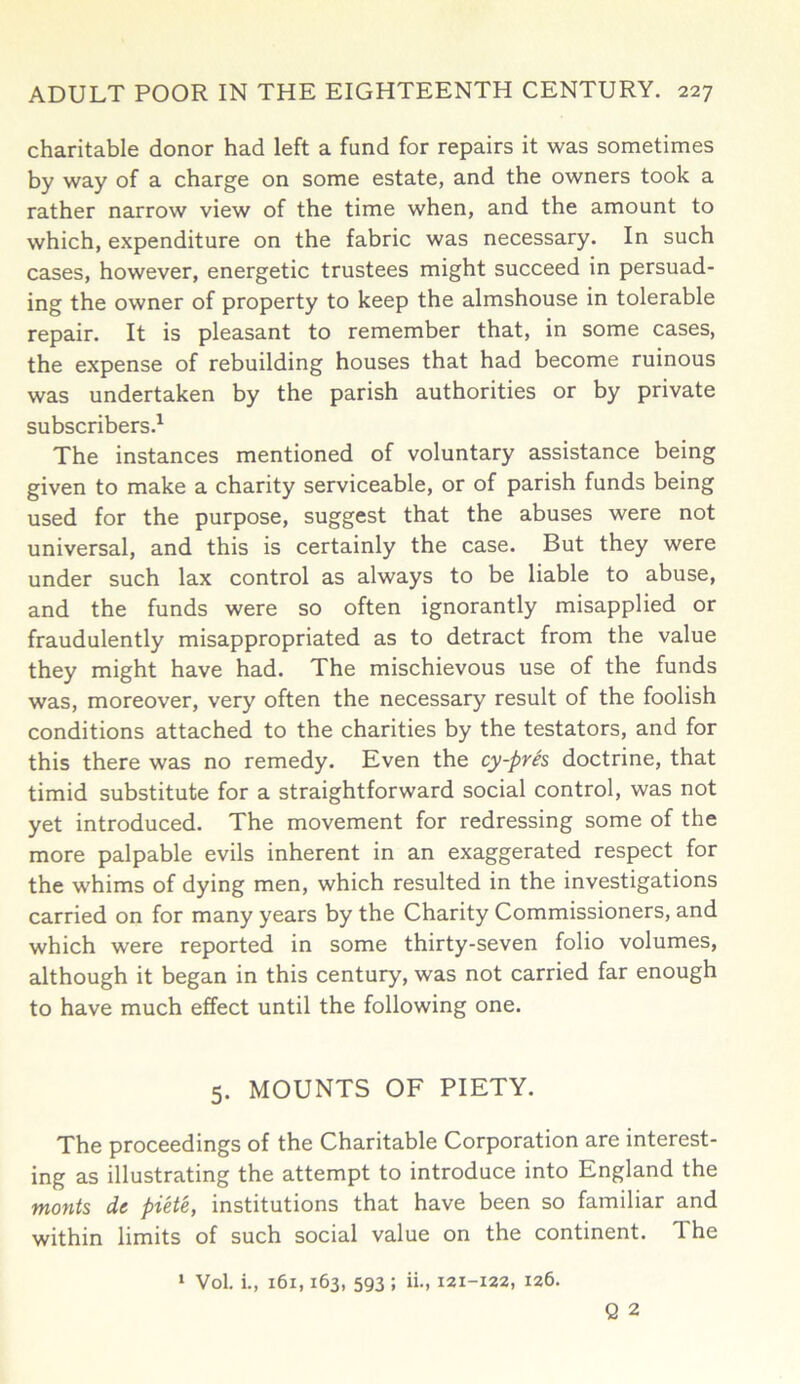 charitable donor had left a fund for repairs it was sometimes by way of a charge on some estate, and the owners took a rather narrow view of the time when, and the amount to which, expenditure on the fabric was necessary. In such cases, however, energetic trustees might succeed in persuad- ing the owner of property to keep the almshouse in tolerable repair. It is pleasant to remember that, in some cases, the expense of rebuilding houses that had become ruinous was undertaken by the parish authorities or by private subscribers.1 The instances mentioned of voluntary assistance being given to make a charity serviceable, or of parish funds being used for the purpose, suggest that the abuses were not universal, and this is certainly the case. But they were under such lax control as always to be liable to abuse, and the funds were so often ignorantly misapplied or fraudulently misappropriated as to detract from the value they might have had. The mischievous use of the funds was, moreover, very often the necessary result of the foolish conditions attached to the charities by the testators, and for this there was no remedy. Even the cy-pres doctrine, that timid substitute for a straightforward social control, was not yet introduced. The movement for redressing some of the more palpable evils inherent in an exaggerated respect for the whims of dying men, which resulted in the investigations carried on for many years by the Charity Commissioners, and which were reported in some thirty-seven folio volumes, although it began in this century, was not carried far enough to have much effect until the following one. 5. MOUNTS OF PIETY. The proceedings of the Charitable Corporation are interest- ing as illustrating the attempt to introduce into England the monts dc piete, institutions that have been so familiar and within limits of such social value on the continent. 1 he 1 Vol. i., 161,163, 593 ; ii., 121-122, 126. Q 2