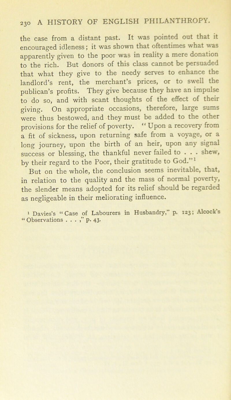 the case from a distant past. It was pointed out that it encouraged idleness; it was shown that oftentimes what was apparently given to the poor was in reality a mere donation to the rich. But donors of this class cannot be persuaded that what they give to the needy serves to enhance the landlord’s rent, the merchant’s prices, or to swell the publican’s profits. They give because they have an impulse to do so, and with scant thoughts of the effect of their giving. On appropriate occasions, therefore, large sums were thus bestowed, and they must be added to the other provisions for the relief of poverty. “ Upon a recover)' from a fit of sickness, upon returning safe from a voyage, or a long journey, upon the birth of an heir, upon any signal success or blessing, the thankful never failed to . . . shew, by their regard to the Poor, their gratitude to God.”1 But on the whole, the conclusion seems inevitable, that, in relation to the quality and the mass of normal poverty, the slender means adopted for its relief should be regarded as negligeable in their meliorating influence. 1 Davies’s “ Case of Labourers in Husbandry,” p. 123; Alcock’s “ Observations . . . ,” p. 43.