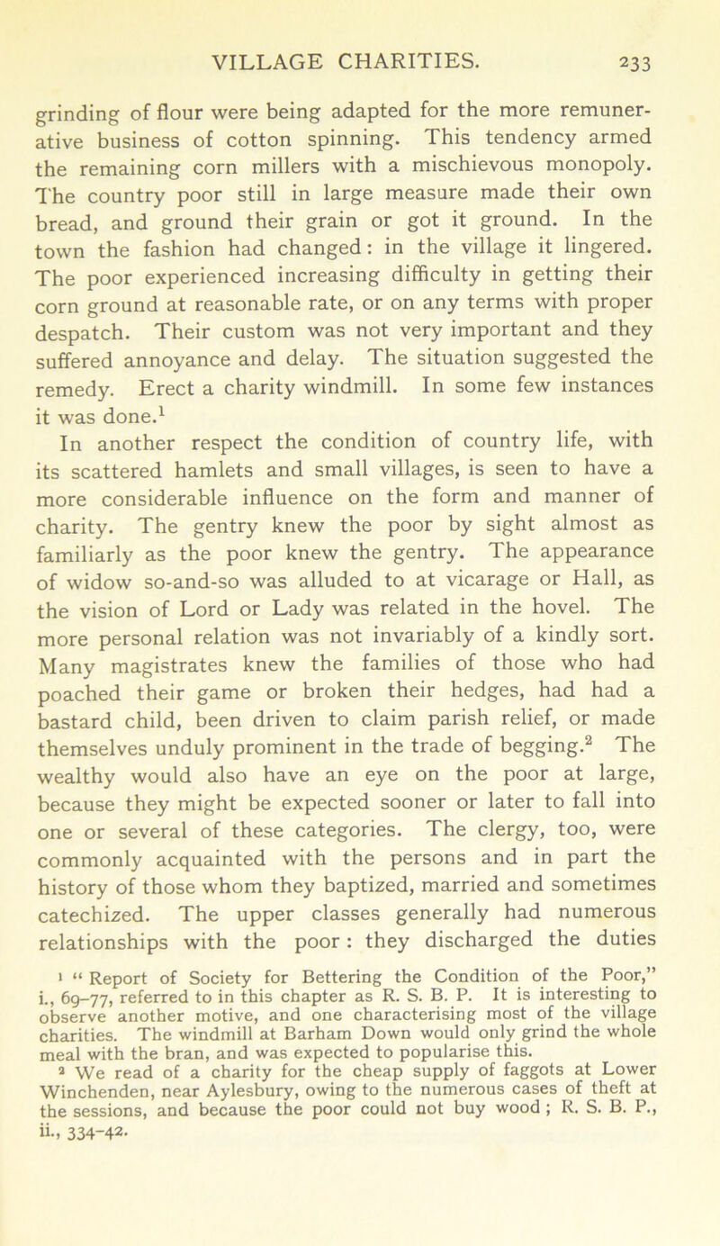 grinding of flour were being adapted for the more remuner- ative business of cotton spinning. This tendency armed the remaining corn millers with a mischievous monopoly. The country poor still in large measure made their own bread, and ground their grain or got it ground. In the town the fashion had changed: in the village it lingered. The poor experienced increasing difficulty in getting their corn ground at reasonable rate, or on any terms with proper despatch. Their custom was not very important and they suffered annoyance and delay. The situation suggested the remedy. Erect a charity windmill. In some few instances it was done.1 In another respect the condition of country life, with its scattered hamlets and small villages, is seen to have a more considerable influence on the form and manner of charity. The gentry knew the poor by sight almost as familiarly as the poor knew the gentry. The appearance of widow so-and-so was alluded to at vicarage or Hall, as the vision of Lord or Lady was related in the hovel. The more personal relation was not invariably of a kindly sort. Many magistrates knew the families of those who had poached their game or broken their hedges, had had a bastard child, been driven to claim parish relief, or made themselves unduly prominent in the trade of begging.2 The wealthy would also have an eye on the poor at large, because they might be expected sooner or later to fall into one or several of these categories. The clergy, too, were commonly acquainted with the persons and in part the history of those whom they baptized, married and sometimes catechized. The upper classes generally had numerous relationships with the poor: they discharged the duties 1 “ Report of Society for Bettering the Condition of the Poor,” i., 69-77, referred to in this chapter as R. S. B. P. It is interesting to observe another motive, and one characterising most of the village charities. The windmill at Barham Down would only grind the whole meal with the bran, and was expected to popularise this. 8 We read of a charity for the cheap supply of faggots at Lower Winchenden, near Aylesbury, owing to the numerous cases of theft at the sessions, and because the poor could not buy wood ; R. S. B. P., ii-> 334-42-