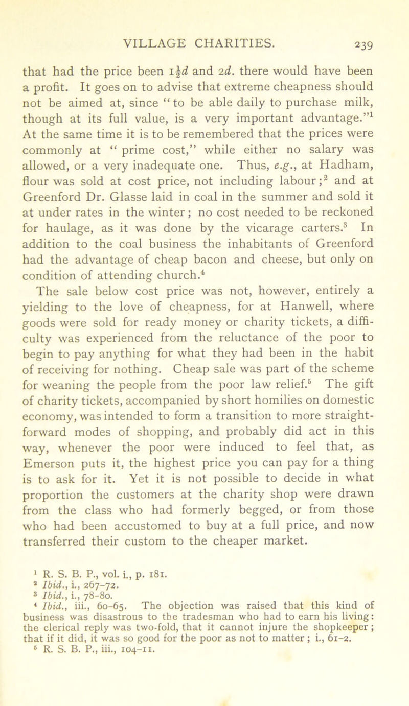 that had the price been 1 \d and 2d. there would have been a profit. It goes on to advise that extreme cheapness should not be aimed at, since “to be able daily to purchase milk, though at its full value, is a very important advantage.”1 At the same time it is to be remembered that the prices were commonly at “ prime cost,” while either no salary was allowed, or a very inadequate one. Thus, e.g., at Hadham, flour was sold at cost price, not including labour;2 and at Greenford Dr. Glasse laid in coal in the summer and sold it at under rates in the winter; no cost needed to be reckoned for haulage, as it was done by the vicarage carters.3 4 In addition to the coal business the inhabitants of Greenford had the advantage of cheap bacon and cheese, but only on condition of attending church.4. The sale below cost price was not, however, entirely a yielding to the love of cheapness, for at Hanwell, where goods were sold for ready money or charity tickets, a diffi- culty was experienced from the reluctance of the poor to begin to pay anything for what they had been in the habit of receiving for nothing. Cheap sale was part of the scheme for weaning the people from the poor law relief.5 6 The gift of charity tickets, accompanied by short homilies on domestic economy, was intended to form a transition to more straight- forward modes of shopping, and probably did act in this way, whenever the poor were induced to feel that, as Emerson puts it, the highest price you can pay for a thing is to ask for it. Yet it is not possible to decide in what proportion the customers at the charity shop were drawn from the class who had formerly begged, or from those who had been accustomed to buy at a full price, and now transferred their custom to the cheaper market. 1 R. S. B. P., vol. i., p. 181. 2 Ibid., i., 267-72. 3 Ibid., i., 78-80. 4 Ibid., iii., 60-65. The objection was raised that this kind of business was disastrous to the tradesman who had to earn his living: the clerical reply was two-fold, that it cannot injure the shopkeeper; that if it did, it was so good for the poor as not to matter ; i., 61-2. 6 R. S. B. P., iii., 104-xx.