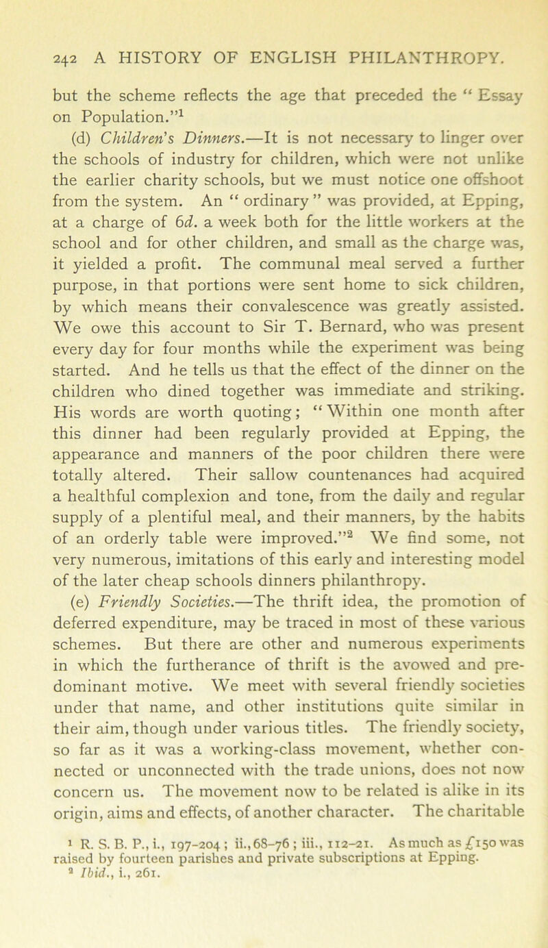 but the scheme reflects the age that preceded the “ Essay on Population.”1 (d) Children's Dinners.—It is not necessary to linger over the schools of industry for children, which were not unlike the earlier charity schools, but we must notice one offshoot from the system. An “ ordinary ” was provided, at Epping, at a charge of 6d. a week both for the little workers at the school and for other children, and small as the charge was, it yielded a profit. The communal meal served a further purpose, in that portions were sent home to sick children, by which means their convalescence was greatly assisted. We owe this account to Sir T. Bernard, who was present every day for four months while the experiment was being started. And he tells us that the effect of the dinner on the children who dined together was immediate and striking. His words are worth quoting; “Within one month after this dinner had been regularly provided at Epping, the appearance and manners of the poor children there were totally altered. Their sallow countenances had acquired a healthful complexion and tone, from the daily and regular supply of a plentiful meal, and their manners, by the habits of an orderly table were improved.”2 We find some, not very numerous, imitations of this early and interesting model of the later cheap schools dinners philanthropy. (e) Friendly Societies.—The thrift idea, the promotion of deferred expenditure, may be traced in most of these various schemes. But there are other and numerous experiments in which the furtherance of thrift is the avowed and pre- dominant motive. We meet with several friendly societies under that name, and other institutions quite similar in their aim, though under various titles. The friendly society, so far as it was a working-class movement, whether con- nected or unconnected with the trade unions, does not now concern us. The movement now to be related is alike in its origin, aims and effects, of another character. The charitable i R. S. B. P.,i., 197-204; ii., 68-76 ; iii., 112-21. As much as £150 was raised by fourteen parishes and private subscriptions at Epping. 9 Ibid., i., 261.