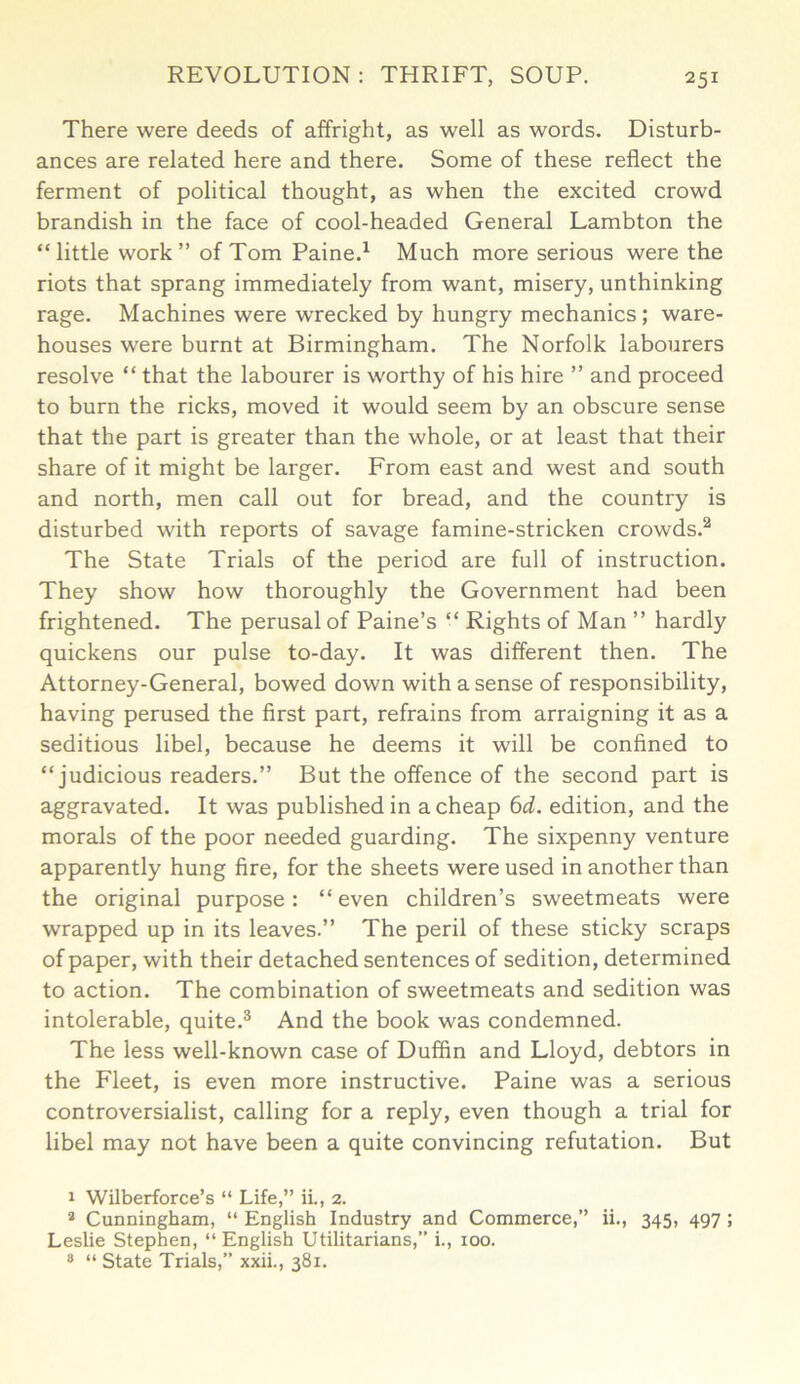 There were deeds of affright, as well as words. Disturb- ances are related here and there. Some of these reflect the ferment of political thought, as when the excited crowd brandish in the face of cool-headed General Lambton the “little work” of Tom Paine.1 Much more serious were the riots that sprang immediately from want, misery, unthinking rage. Machines were wrecked by hungry mechanics; ware- houses were burnt at Birmingham. The Norfolk labourers resolve “ that the labourer is worthy of his hire ” and proceed to burn the ricks, moved it would seem by an obscure sense that the part is greater than the whole, or at least that their share of it might be larger. From east and west and south and north, men call out for bread, and the country is disturbed with reports of savage famine-stricken crowds.2 The State Trials of the period are full of instruction. They show how thoroughly the Government had been frightened. The perusal of Paine’s “ Rights of Man ” hardly quickens our pulse to-day. It was different then. The Attorney-General, bowed down with a sense of responsibility, having perused the first part, refrains from arraigning it as a seditious libel, because he deems it will be confined to “judicious readers.” But the offence of the second part is aggravated. It was published in a cheap 6d. edition, and the morals of the poor needed guarding. The sixpenny venture apparently hung fire, for the sheets were used in another than the original purpose: “even children’s sweetmeats were wrapped up in its leaves.” The peril of these sticky scraps of paper, with their detached sentences of sedition, determined to action. The combination of sweetmeats and sedition was intolerable, quite.3 And the book was condemned. The less well-known case of Duffin and Lloyd, debtors in the Fleet, is even more instructive. Paine was a serious controversialist, calling for a reply, even though a trial for libel may not have been a quite convincing refutation. But 1 Wilberforce’s “ Life,” ii., 2. 2 Cunningham, “ English Industry and Commerce,” ii., 345, 497 ; Leslie Stephen, “English Utilitarians,” i., 100. 8 “ State Trials,” xxii., 381.