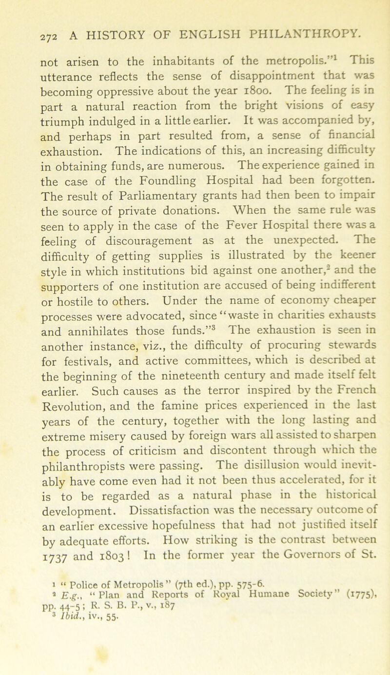 not arisen to the inhabitants of the metropolis.”1 This utterance reflects the sense of disappointment that was becoming oppressive about the year 1800. The feeling is in part a natural reaction from the bright visions of easy triumph indulged in a little earlier. It was accompanied by, and perhaps in part resulted from, a sense of financial exhaustion. The indications of this, an increasing difficulty in obtaining funds, are numerous. The experience gained in the case of the Foundling Hospital had been forgotten. The result of Parliamentary grants had then been to impair the source of private donations. When the same rule was seen to apply in the case of the Fever Hospital there was a feeling of discouragement as at the unexpected. The difficulty of getting supplies is illustrated by the keener style in which institutions bid against one another,2 and the supporters of one institution are accused of being indifferent or hostile to others. Under the name of economy cheaper processes were advocated, since “waste in charities exhausts and annihilates those funds.”3 The exhaustion is seen in another instance, viz., the difficulty of procuring stewards for festivals, and active committees, which is described at the beginning of the nineteenth century and made itself felt earlier. Such causes as the terror inspired by the French Revolution, and the famine prices experienced in the last years of the century, together with the long lasting and extreme misery caused by foreign wars all assisted to sharpen the process of criticism and discontent through which the philanthropists were passing. The disillusion would inevit- ably have come even had it not been thus accelerated, for it is to be regarded as a natural phase in the historical development. Dissatisfaction was the necessary outcome of an earlier excessive hopefulness that had not justified itself by adequate efforts. How striking is the contrast between 1737 and 1803 ! In the former year the Governors of St. 1 “ Police of Metropolis ” (7th ed.), pp. 575-6. * E.g., “Plan and Reports of Royal Humane Society” (i775)» pp. 44-5 ; R. S. B. P., v., 187 3 Ibid., iv., 55.