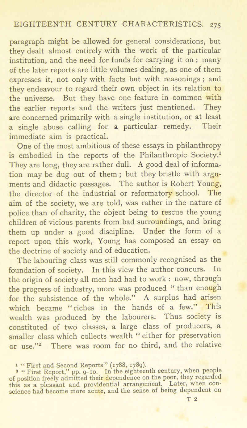 paragraph might be allowed for general considerations, but they dealt almost entirely with the work of the particular institution, and the need for funds for carrying it on ; many of the later reports are little volumes dealing, as one of them expresses it, not only with facts but with reasonings ; and they endeavour to regard their own object in its relation to the universe. But they have one feature in common with the earlier reports and the writers just mentioned. They are concerned primarily with a single institution, or at least a single abuse calling for a particular remedy. Their immediate aim is practical. One of the most ambitious of these essays in philanthropy is embodied in the reports of the Philanthropic Society.1 They are long, they are rather dull. A good deal of informa- tion may be dug out of them ; but they bristle with argu- ments and didactic passages. The author is Robert Young, the director of the industrial or reformatory school. The aim of the society, we are told, was rather in the nature of police than of charity, the object being to rescue the young children of vicious parents from bad surroundings, and bring them up under a good discipline. Under the form of a report upon this work, Young has composed an essay on the doctrine of society and of education. The labouring class was still commonly recognised as the foundation of society. In this view the author concurs. In the origin of society all men had had to work : now, through the progress of industry, more was produced “ than enough for the subsistence of the whole.” A surplus had arisen which became “ riches in the hands of a few.” This wealth was produced by the labourers. Thus society is constituted of two classes, a large class of producers, a smaller class which collects wealth “ either for preservation or use.”2 There was room for no third, and the relative 1 “ First and Second Reports” (1788, 1789). » “ First Report,” pp. 9-10. In the eighteenth century, when people of position freely admitted their dependence on the poor, they regarded this as a pleasant and providential arrangement. Later, when con- science had become more acute, and the sense of being dependent on T 2