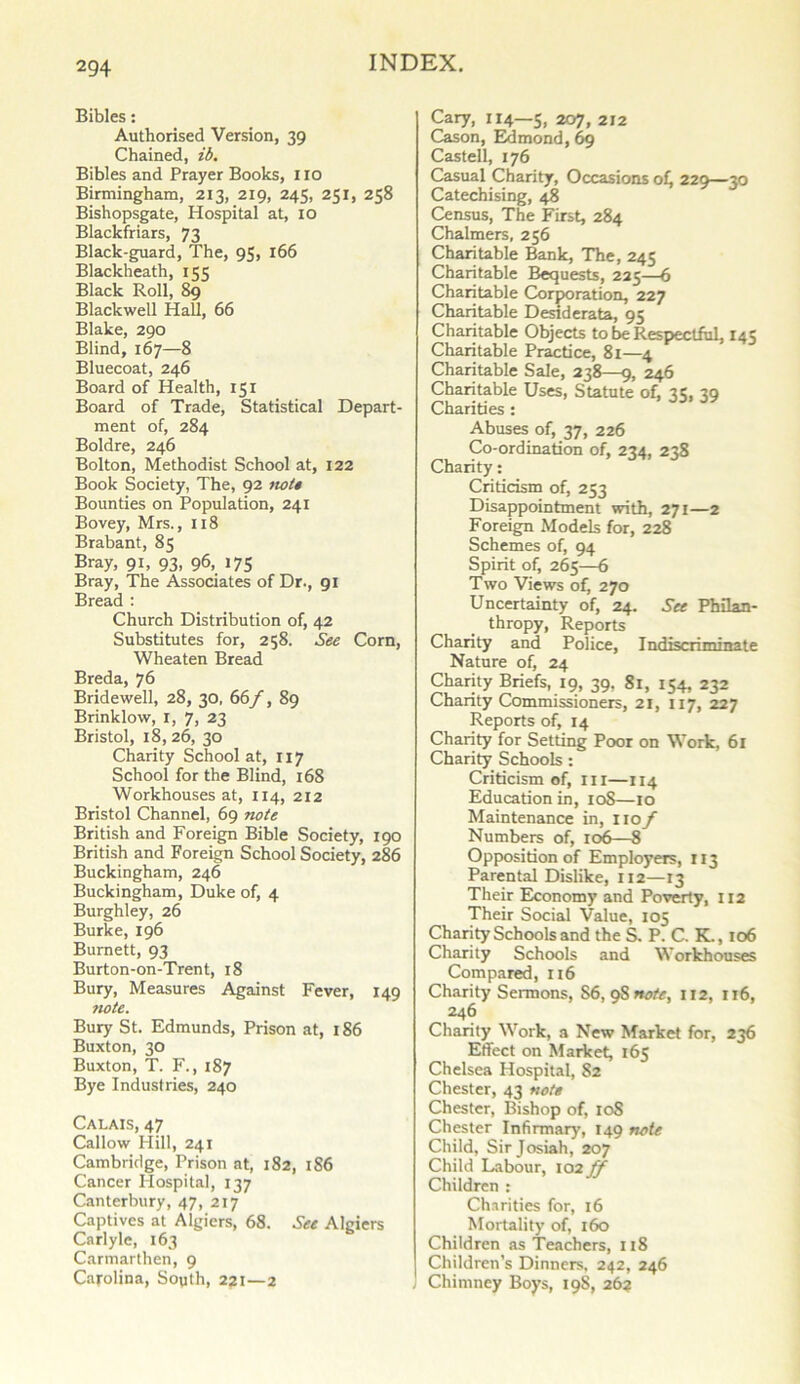 Bibles: Authorised Version, 39 Chained, ib. Bibles and Prayer Books, 110 Birmingham, 213, 219, 245, 251, 258 Bishopsgate, Hospital at, 10 Blackfriars, 73 Black-guard, The, 95, 166 Blackheath, 155 Black Roll, 89 Blackwell Hall, 66 Blake, 290 Blind, 167—8 Bluecoat, 246 Board of Health, 151 Board of Trade, Statistical Depart- ment of, 284 Boldre, 246 Bolton, Methodist School at, 122 Book Society, The, 92 not* Bounties on Population, 241 Bovey, Mrs., 118 Brabant, 85 Bray, 91, 93, 96, 175 Bray, The Associates of Dr., 91 Bread : Church Distribution of, 42 Substitutes for, 258. See Corn, Wheaten Bread Breda, 76 Bridewell, 28, 30, 66f, 89 Brinklow, r, 7, 23 Bristol, 18, 26, 30 Charity School at, 1x7 School for the Blind, 168 Workhouses at, 114, 212 Bristol Channel, 69 note British and Foreign Bible Society, 190 British and Foreign School Society, 286 Buckingham, 246 Buckingham, Duke of, 4 Burghley, 26 Burke, 196 Burnett, 93 Burton-on-Trent, 18 Bury, Measures Against Fever, 149 note. Bury St. Edmunds, Prison at, 186 Buxton, 30 Buxton, T. F., 187 Bye Industries, 240 Calais, 47 Callow Hill, 241 Cambridge, Prison at, 182, 1S6 Cancer Hospital, 137 Canterbury, 47, 217 Captives at Algiers, 68. See Algiers Carlyle, 163 Carmarthen, 9 Carolina, Sopth, 221—2 Cary, 114—5, 2oy, 2x2 Cason, Edmond, 69 Cast ell, 176 Casual Charity, Occasions of, 229—30 Catechising, 48 Census, The First, 284 Chalmers, 256 Charitable Bank, The, 245 Charitable Bequests, 225—6 Charitable Corporation, 227 Charitable Desiderata, 95 Charitable Objects to be Respectful, 145 Charitable Practice, 81—4 Charitable Sale, 238—9, 246 Charitable Uses, Statute of, 35, 39 Charities : Abuses of, 37, 226 Co-ordination of, 234, 238 Charity: Criticism of, 253 Disappointment with, 271—2 Foreign Models for, 228 Schemes of, 94 Spirit of, 265—6 Two Views of, 270 Uncertainty of, 24. See Philan- thropy, Reports Charity and Police, Indiscriminate Nature of, 24 Charity Briefs, 19, 39, 81, 154, 232 Charity Commissioners, 21, 117, 227 Reports of, 14 Charity for Setting Poor on Work, 61 Charity Schools: Criticism of, ill—114 Education in, 108—10 Maintenance in, 110/ Numbers of, 106—8 Opposition of Employers, 113 Parental Dislike, 112—13 Their Economy and Poverty, 112 Their Social Value, 105 Charity Schools and the S. P. C. K., 106 Charity Schools and Workhouses Compared, 116 Charity Sermons, S6, 9S note, 112, 116, 246 Charity Work, a New Market for, 236 Effect on Market, 165 Chelsea Hospital, 82 Chester, 43 note Chester, Bishop of, 108 Chester Infirmary, 149 note Child, Sir Josiah, 207 Child Labour, 102 ff Children : Charities for, 16 Mortality of, 160 Children as Teachers, 118 Children’s Dinners, 242, 246 Chimney Boys, 19S, 26?