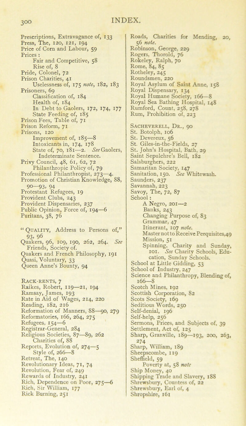 3°o Prescriptions, Extravagance of, 133 Press, The, 120, 121, 194 Price of Corn and Labour, 59 Prices : Fair and Competitive, 58 Rise of, 8 Pride, Colonel, 72 Prison Charities, 41 Uselessness of, 175 note, 182, 183 Prisoners, 69 Classification of, 184 Health of, 184 In Debt to Gaolers, 172, 174, 177 State Feeding of, 185 Prison Fees, Table of, 71 Prison Reform, 71 Prisons, 120 Improvement of, 185—8 Intoxicants in, 174, 178 State of, 70, 181—2. See Gaolers, Indeterminate Sentence. Privy Council, 48, 61, 62, 72 Philanthropic Policy of, 79 Professional Philanthropist, 273—4. Promotion of Christian Knowledge, 88, 90—93, 94 Protestant Refugees, 19 Provident Clubs, 243 Provident Dispensaries, 237 Public Opinion, Force of, 194—6 Puritans, 38, 76 “ Quality, Address to Persons of,” 93, 96 Quakers, 96, 109, 190, 262, 264. See Friends, Society of. Quakers and French Philosophy, 191 Quasi, Voluntary, 33 Queen Anne’s Bounty, 94 Rack-rents, 7 Raikes, Robert, 119—21, 194 Ramsay, James, 193 Rate in Aid of Wages, 214, 220 Reading, 182, 216 Reformation of Manners, 88—90, 279 Reformatories, 166, 264, 275 Refugees, 154—6 Registrar-General, 284 Religious Societies, 87—89, 262 Charities of, 88 Reports, Evolution of, 274—5 Style of, 266—8 Retreat, The, 140 Revolutionary Ideas, 71, 74 Revolution, Fear of, 249 Rewards of Industry, 241 Rich, Dependence on Poor, 275—6 Rich, Sir William, 177 Rick Burning, 251 Roads, Charities for Mending, 20, 56 note. Robinson, George. 229 Rogers, Thorold, 76 Rokeley, Ralph, 70 Rome, 84, 85 Rotheley, 245 Roundsmen, 220 Royal Asylum of Saint Anne, 158 Royal Dispensary, 134 Royal Humane Society, 166—8 Royal Sea Bathing Hospital, 148 Rumford, Count, 258, 278 Rum, Prohibition of, 223 Sacheverell, Dr., 90 St. Botolph, 106 St. Devereux, 56 St. Giles-in-the-Fields, 27 St. John’s Hospital, Bath, 29 Saint Sepulchre’s Bell, 182 Salsburghers, 222 Samaritan Society, 147 Sanitation, 150. See Whitewash. Saunders, 237 Savannah, 223 Savoy, The, 72, 87 School: A Negro, 201—2 Banks, 243 Changing Purpose of, 83 Grammar, 47 Itinerant, 107 note. Master not to Receive Perquisites.49 Mission, 51 Spinning, Charity and Sunday, 101. See Charity Schools, Edu- cation, Sunday Schools. School at Little Gidding, 53 School of Industry, 247 Science and Philanthropy, Blending of, Scotch Mines, 192 Scottish Corporation, 82 Scots Society, 169 Seditious Words, 250 Self-denial, 196 Self-help, 256 Sermons, Prices, and Subjects of, 39 Settlement, Act of, 125 Sharp, Granville, 189—193, 200, 263, 274 Sharp, William, 1S9 Sheepscombe, 119 Sheffield, 59 Poverty at, 58 note Ship Money, 40 Shipping Trade and Slavery, 18S Shrewsbury, Countess of, 22 Shrewsbuiy, Earl of, 4 Shropshire, 161