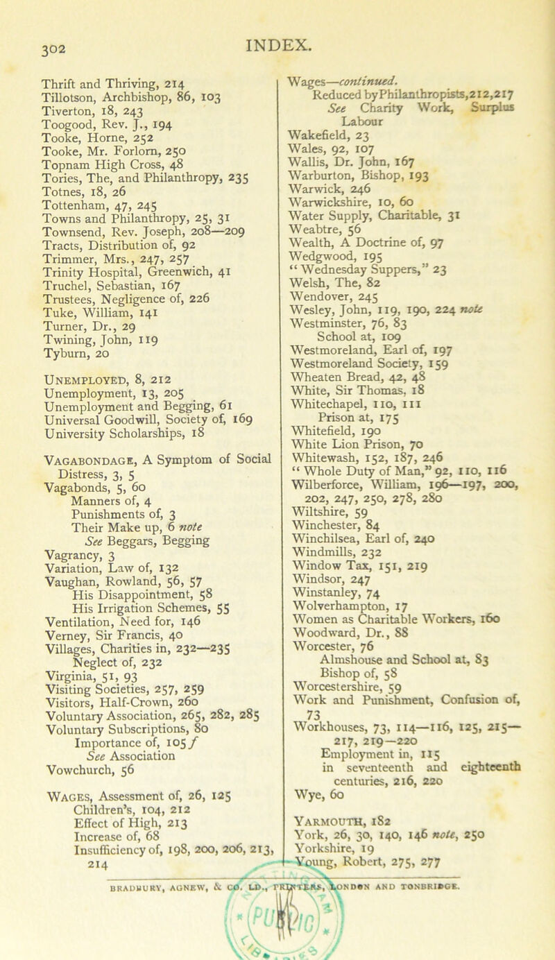 Thrift and Thriving, 214 Tillotson, Archbishop, 86, 103 Tiverton, 18, 243 Toogood, Rev. J., 194 Tooke, Horne, 252 Tooke, Mr. Forlorn, 250 Topnam High Cross, 48 Tories, The, and Philanthropy, 235 Totnes, 18, 26 Tottenham, 47, 245 Towns and Philanthropy, 25, 31 Townsend, Rev. Joseph, 208—209 Tracts, Distribution of, 92 Trimmer, Mrs., 247, 257 Trinity Hospital, Greenwich, 41 Truchel, Sebastian, 167 Trustees, Negligence of, 226 Tuke, William, 141 Turner, Dr., 29 Twining, John, 119 Tyburn, 20 Unemployed, 8, 212 Unemployment, 13, 205 Unemployment and Begging, 61 Universal Goodwill, Society of, 169 University Scholarships, 18 Vagabondage, A Symptom of Social Distress, 3, 5 Vagabonds, 5, 60 Manners of, 4 Punishments of, 3 Their Make up, 6 note See Beggars, Begging Vagrancy, 3 Variation, Law of, 132 Vaughan, Rowland, 56, 57 His Disappointment, 58 His Irrigation Schemes, 55 Ventilation, Need for, 146 Vemey, Sir Francis, 40 Villages, Charities in, 232—235 Neglect of, 232 Virginia, 51, 93 Visiting Societies, 257, 259 Visitors, Plalf-Crown, 260 Voluntary Association, 265, 282, 285 Voluntary Subscriptions, So Importance of, 105/ See Association Vowchurch, 56 Wages, Assessment of, 26, 125 Children’s, 104, 212 Effect of High, 213 Increase of, 68 Insufficiency of, 198, 200, 206, 213, 214 Wages—continued. Reduced byPhilanthropists,2X2,2i7 See Charity Work, Surplus Labour Wakefield, 23 Wales, 92, 107 Wallis, Dr. John, 167 Warburton, Bishop, 193 Warwick, 246 Warwickshire, 10, 60 Water Supply, Charitable, 31 Weabtre, 56 Wealth, A Doctrine of, 97 Wedgwood, 195 “ Wednesday Suppers,” 23 Welsh, The, 82 Wendover, 245 Wesley, John, 119, 190, 224 note Westminster, 76, 83 School at, 109 Westmoreland, Earl of, 197 Westmoreland Society, 159 Wheaten Bread, 42, 48 White, Sir Thomas, 18 Whitechapel, no, in Prison at, 175 Whitefield, 190 White Lion Prison, 70 Whitewash, 152, 187, 246 “ Whole Duty of Man,” 92, iro, 116 Wilberforce, William, 196—197, 200, 202, 247, 250, 278, 280 Wiltshire, 59 Winchester, 84 Winchilsea, Earl of, 240 Windmills, 232 Window Tax, 151, 219 Windsor, 247 Winstanley, 74 Wolverhampton, 17 Women as Charitable Workers, 160 Woodward, Dr., 88 Worcester, 76 Almshouse and School at, S3 Bishop of, 58 Worcestershire, 59 Work and Punishment, Confusion of, 73 Workhouses, 73, 114—116, 125, 215— 217, 219—220 Employment in, 115 in seventeenth and eighteenth centuries, 216, 220 Wye, 60 Yarmouth, 1S2 York, 26, 30, 140, 146 note, 250 Yorkshire, 19