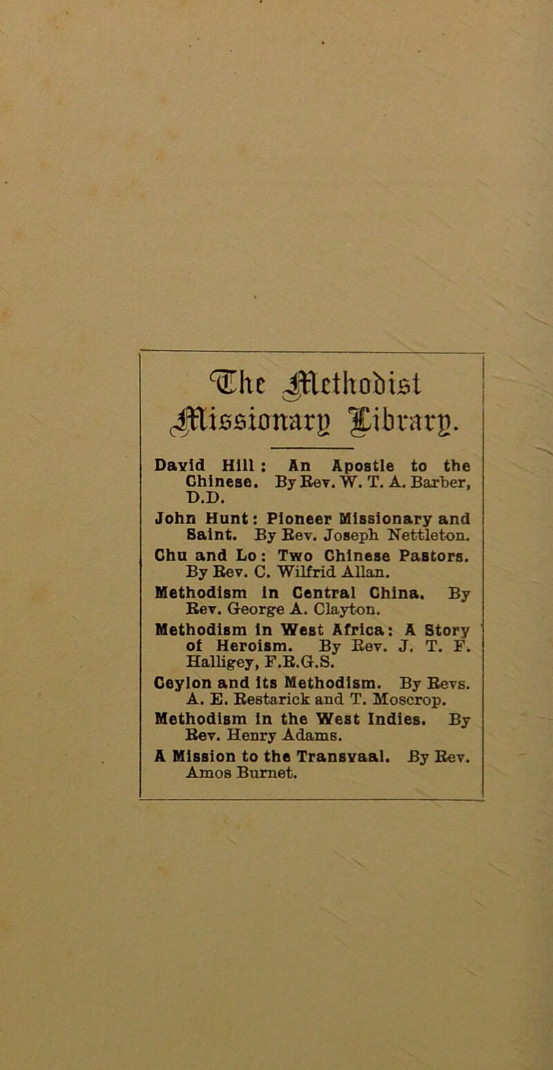 ^uThc JEethobtBt Jttissionarg Jibuarp. David Hill : An Apostle to the Chinese. By Rev. W. T. A. Barber, T>.D. John Hunt: Pioneer Missionary and Saint. By Rev. Joseph Nettleton. Chu and Lo: Two Chinese Pastors. By Rev. C. Wilfrid Allan. Methodism in Central China. By Rev. George A. Clayton. Methodism in West Africa: A Story of Heroism. By Rev. J. T. F. Halligey, F.R.G.S. Ceylon and Its Methodism. By Revs. A. E. Restarick and T. Moscrop. Methodism in the West Indies. By Rev. Henry Adams. A Mission to the Transvaal. By Rev. Amos Burnet.