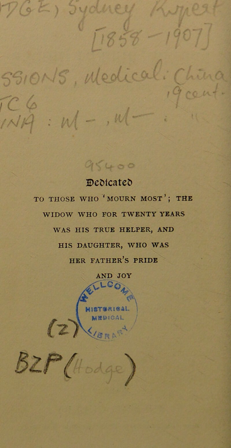 ry(* *• ) > jcUiV/ M r ( - £ L-n (Jiff  i QG 1 1r !J <5*0 tC a Jc H * t QJa O \ fc M / ! 9 CC>V /Alf\ : - M . 1 i € 4. H o Dedicates TO THOSE WHO ‘ MOURN MOST ’; THE WIDOW WHO FOR TWENTY YEARS WAS HIS TRUE HELPER, AND HIS DAUGHTER, WHO WAS HER FATHER’S PRIDE AND JOY % (*1 bit/ A Hl8T®Rt«<M- i IMaWIGAL / )
