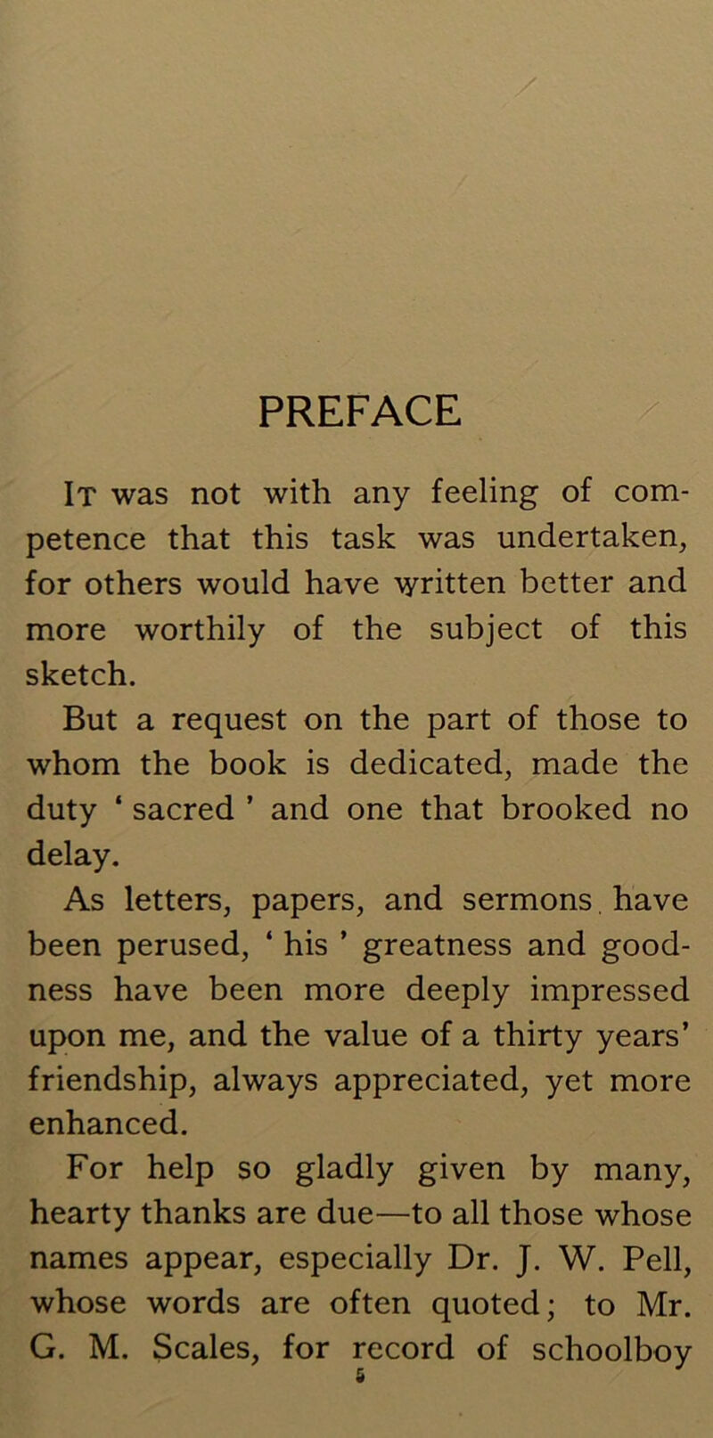 PREFACE It was not with any feeling of com- petence that this task was undertaken, for others would have written better and more worthily of the subject of this sketch. But a request on the part of those to whom the book is dedicated, made the duty ‘ sacred ’ and one that brooked no delay. As letters, papers, and sermons. have been perused, ‘ his ’ greatness and good- ness have been more deeply impressed upon me, and the value of a thirty years’ friendship, always appreciated, yet more enhanced. For help so gladly given by many, hearty thanks are due—to all those whose names appear, especially Dr. J. W. Pell, whose words are often quoted; to Mr. G. M. Scales, for record of schoolboy
