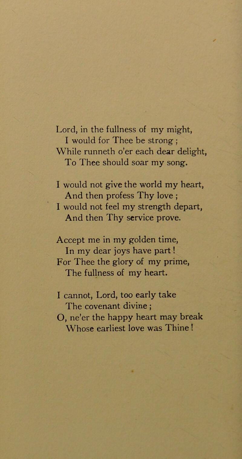 Lord, in the fullness of my might, I would for Thee be strong ; While runneth o’er each dear delight, To Thee should soar my song. I would not give the world my heart, And then profess Thy love ; I would not feel my strength depart, And then Thy service prove. Accept me in my golden time, In my dear joys have part! For Thee the glory of my prime, The fullness of my heart. I cannot, Lord, too early take The covenant divine; O, ne’er the happy heart may break Whose earliest love was Thine!