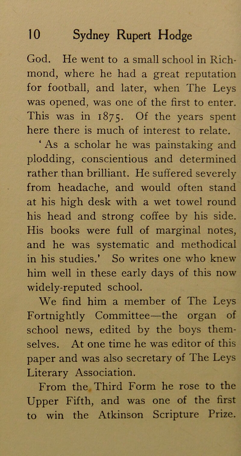 God. He went to a small school in Rich- mond, where he had a great reputation for football, and later, when The Leys was opened, was one of the first to enter. This was in 1875. Of the years spent here there is much of interest to relate. ‘ As a scholar he was painstaking and plodding, conscientious and determined rather than brilliant. He suffered severely from headache, and would often stand at his high desk with a wet towel round his head and strong coffee by his side. His books were full of marginal notes, and he was systematic and methodical in his studies.’ So writes one who knew him well in these early days of this now widely-reputed school. We find him a member of The Leys Fortnightly Committee—the organ of school news, edited by the boys them- selves. At one time he was editor of this paper and was also secretary of The Leys Literary Association. From the Third Form he rose to the Upper Fifth, and was one of the first to win the Atkinson Scripture Prize.