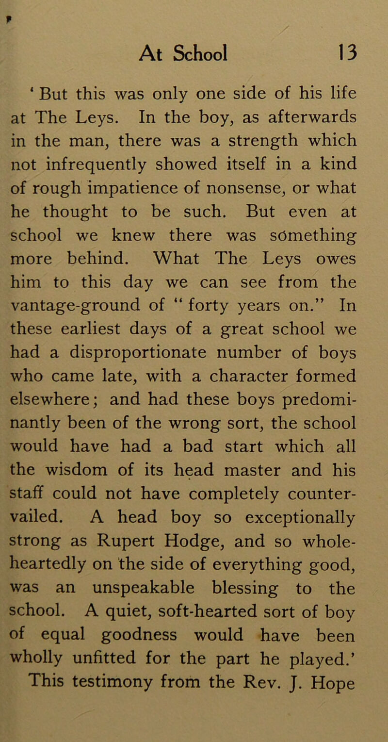 1 But this was only one side of his life at The Leys. In the boy, as afterwards in the man, there was a strength which not infrequently showed itself in a kind of rough impatience of nonsense, or what he thought to be such. But even at school we knew there was something more behind. What The Leys owes him to this day we can see from the vantage-ground of “ forty years on.” In these earliest days of a great school we had a disproportionate number of boys who came late, with a character formed elsewhere; and had these boys predomi- nantly been of the wrong sort, the school would have had a bad start which all the wisdom of its head master and his staff could not have completely counter- vailed. A head boy so exceptionally strong as Rupert Hodge, and so whole- heartedly on the side of everything good, was an unspeakable blessing to the school. A quiet, soft-hearted sort of boy of equal goodness would have been wholly unfitted for the part he played.’ This testimony from the Rev. J. Hope