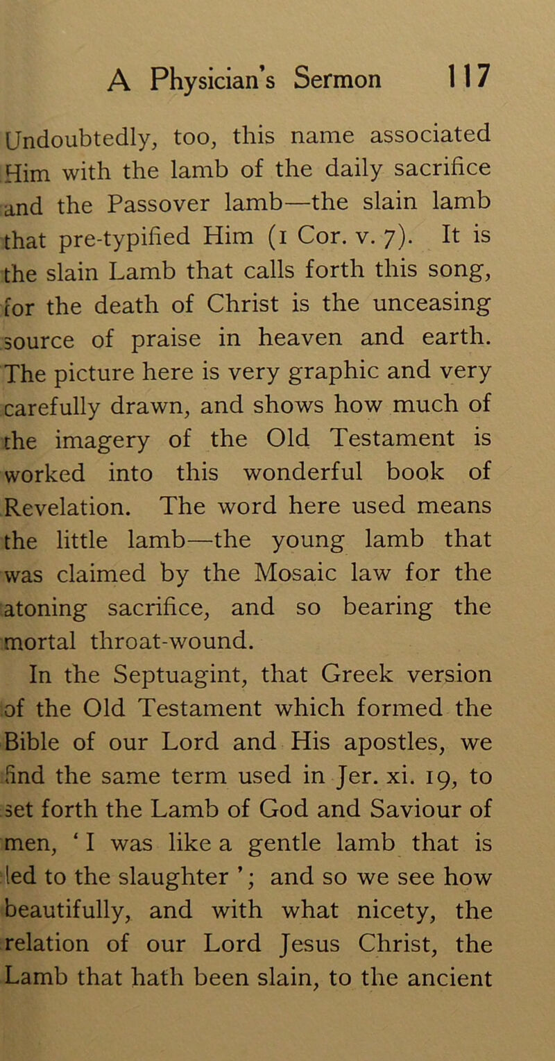 Undoubtedly, too, this name associated Him with the lamb of the daily sacrifice and the Passover lamb—the slain lamb that pre-typified Him (i Cor. v. 7). It is the slain Lamb that calls forth this song, for the death of Christ is the unceasing source of praise in heaven and earth. The picture here is very graphic and very carefully drawn, and shows how much of the imagery of the Old Testament is worked into this wonderful book of Revelation. The word here used means the little lamb—the young lamb that was claimed by the Mosaic law for the atoning sacrifice, and so bearing the mortal throat-wound. In the Septuagint, that Greek version of the Old Testament which formed the Bible of our Lord and His apostles, we find the same term used in Jer. xi. 19, to set forth the Lamb of God and Saviour of men, ‘ I was like a gentle lamb that is led to the slaughter ’; and so we see how beautifully, and with what nicety, the relation of our Lord Jesus Christ, the Lamb that hath been slain, to the ancient