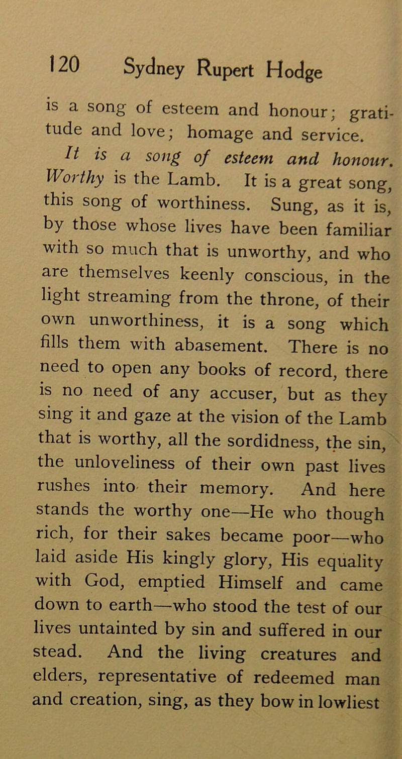 is a song of esteem and honour; grati- tude and love; homage and service. It is a song of esteem and honour. IVoi thy is the Lamb. It is a great song, this song of worthiness. Sung, as it is, by those whose lives have been familiar with so much that is unworthy, and who are themselves keenly conscious, in the light streaming from the throne, of their own unworthiness, it is a song which fills them with abasement. There is no need to open any books of record, there is no need of any accuser, but as they sing it and gaze at the vision of the Lamb that is worthy, all the sordidness, the sin the unloveliness of their own past lives rushes into their memory. And here stands the worthy one—He who though rich, for their sakes became poor—who laid aside His kingly glory, His equality with God, emptied Himself and came down to earth—who stood the test of our lives untainted by sin and suffered in our stead. And the living creatures and elders, representative of redeemed man and creation, sing, as they bow in lowliest