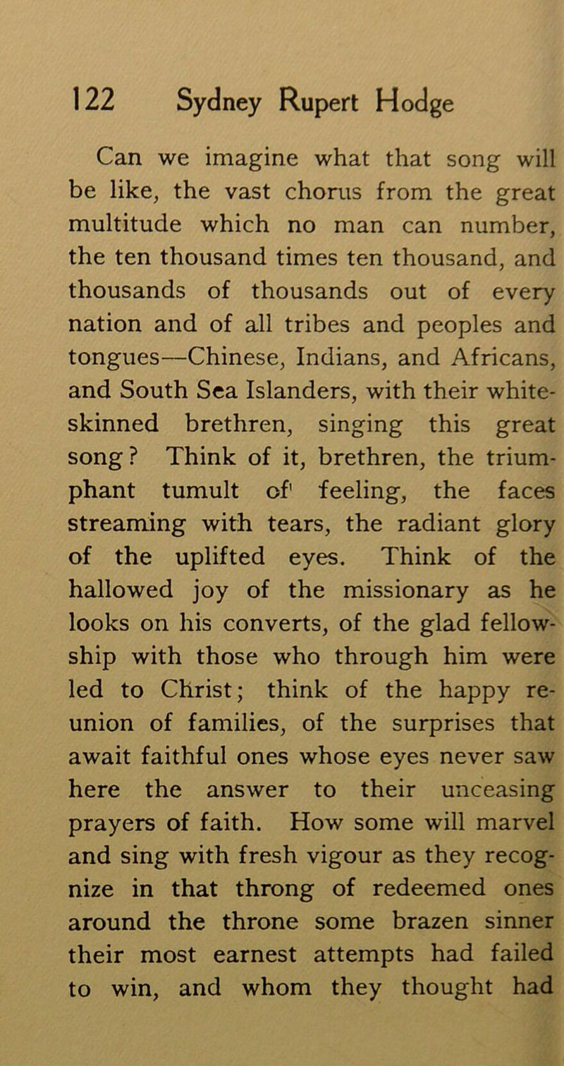 Can we imagine what that song will be like, the vast chorus from the great multitude which no man can number, the ten thousand times ten thousand, and thousands of thousands out of every nation and of all tribes and peoples and tongues—Chinese, Indians, and Africans, and South Sea Islanders, with their white- skinned brethren, singing this great song ? Think of it, brethren, the trium- phant tumult of1 feeling, the faces streaming with tears, the radiant glory of the uplifted eyes. Think of the hallowed joy of the missionary as he looks on his converts, of the glad fellow- ship with those who through him were led to Christ; think of the happy re- union of families, of the surprises that await faithful ones whose eyes never saw here the answer to their unceasing prayers of faith. How some will marvel and sing with fresh vigour as they recog- nize in that throng of redeemed ones around the throne some brazen sinner their most earnest attempts had failed to win, and whom they thought had