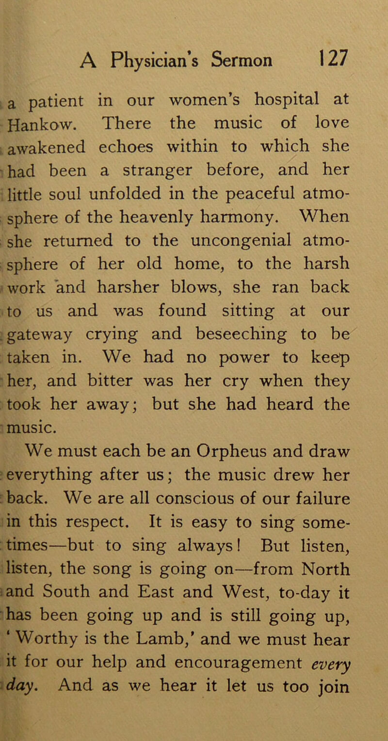 a patient in our women’s hospital at Hankow. There the music of love awakened echoes within to which she had been a stranger before, and her little soul unfolded in the peaceful atmo- sphere of the heavenly harmony. When she returned to the uncongenial atmo- sphere of her old home, to the harsh work and harsher blows, she ran back to us and was found sitting at our . gateway crying and beseeching to be taken in. We had no power to keep her, and bitter was her cry when thoy took her away; but she had heard the music. We must each be an Orpheus and draw everything after us; the music drew her back. We are all conscious of our failure in this respect. It is easy to sing some- times—but to sing always! But listen, listen, the song is going on—from North and South and East and West, to-day it has been going up and is still going up, ‘ Worthy is the Lamb,’ and we must hear it for our help and encouragement every day. And as we hear it let us too join