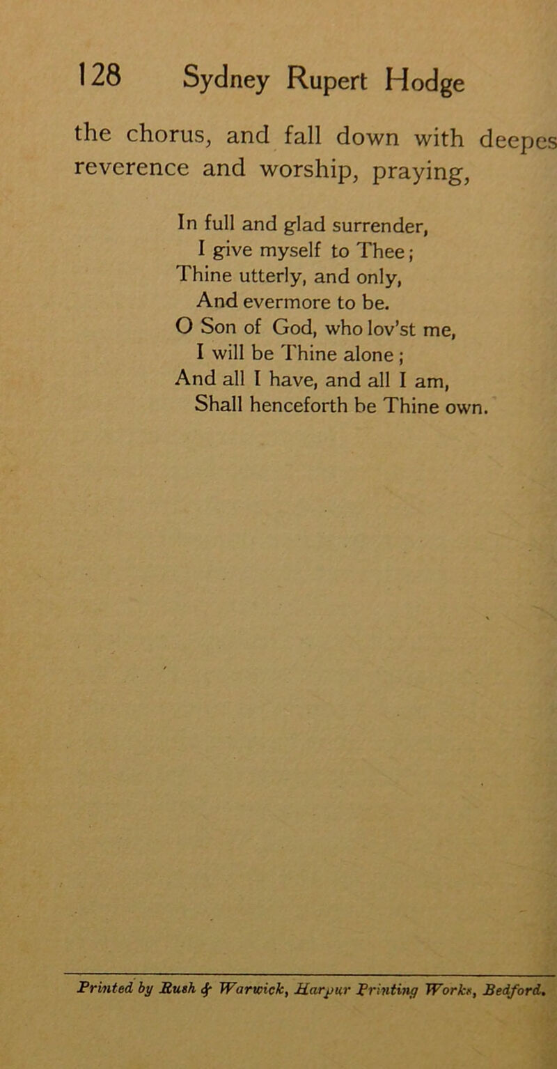 the chorus, and fall down with deepes reverence and worship, praying, In full and glad surrender, I give myself to Thee; Thine utterly, and only, And evermore to be. O Son of God, who lov’st me, I will be Thine alone ; And all I have, and all I am, Shall henceforth be Thine own. Printed, by Push <5f Warwick, Marpur Printing Works, Bedford.