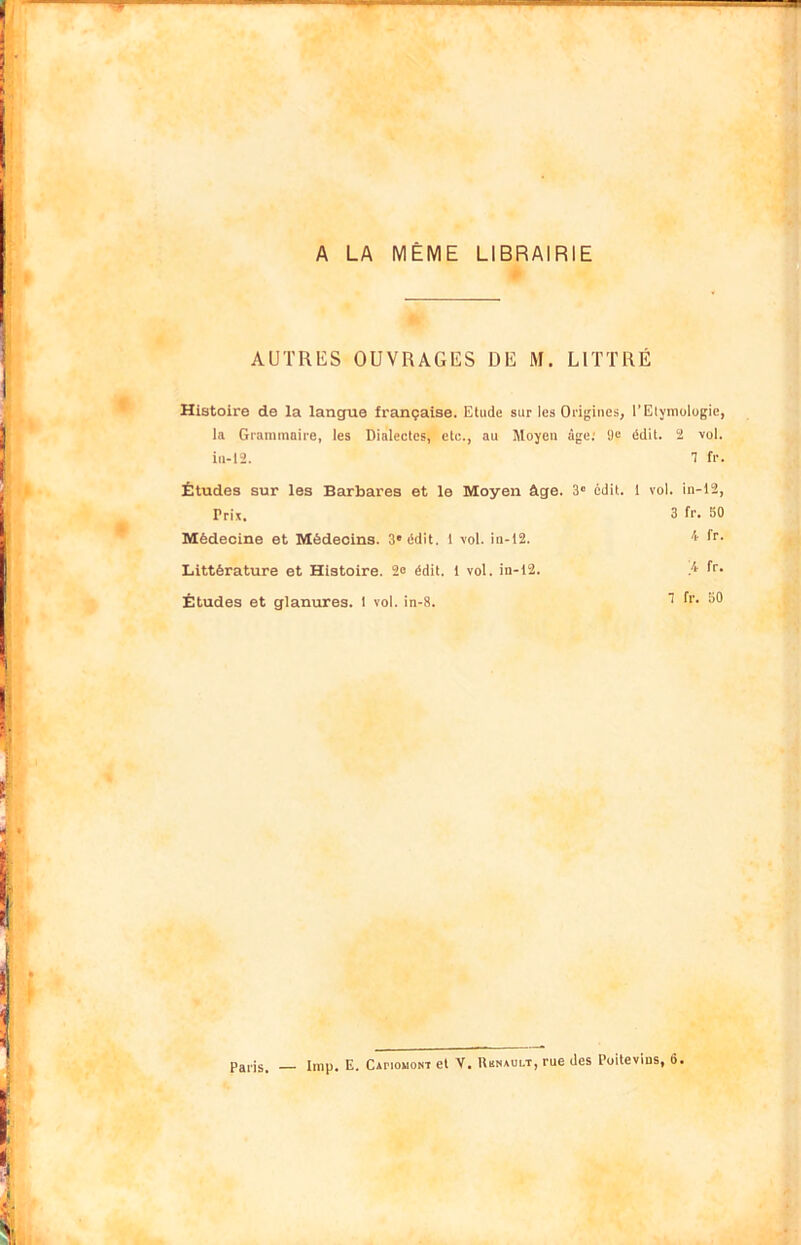 A LA MÊME LIBRAIRIE AUTRES OUVRAGES DE M. LITTRÉ Histoire de la langue française. Elude sur les Oi'igiiies, l’Etymologie, la Giammaire, les Dialectes, etc., au Moyen âge; !)e édit. 2 vol. iii-12. 1 fr. Études sur les Barbares et le Moyen âge. 3“ édit. 1 vol. in-12. Prix. Médecine et Médecins. 3'édit. 1 vol. iii-12. Littérature et Histoire. 2o édit. 1 vol. in-12. Études et glanures. 1 vol. in-8. 3 fr. 50 4 fr. 4 fr. 7 fr. 50 Pai'js, lmp. E. Capiouont et V. Ubnault, rue des Poitevins, 6.