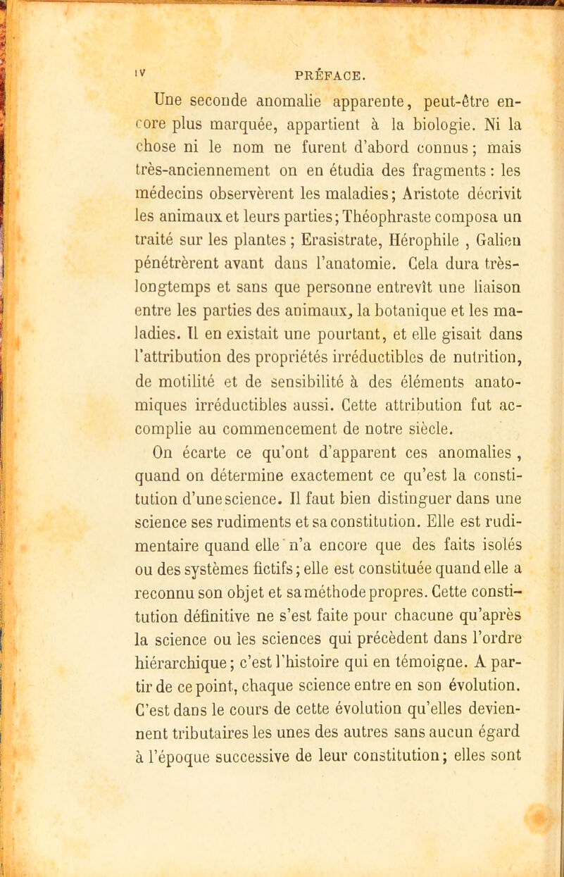 'V PRÉFACK. Une seconde anomalie apparente, peut-être en- core plus marquée, appartient à la biologie. Ni la chose ni le nom ne furent d’abord connus ; mais très-anciennement on en étudia des fragments : les médecins observèrent les maladies ; Aristote décrivit les animaux et leurs parties ; Théophraste composa un traité sur les plantes ; Erasistrate, Hérophile , Galien pénétrèrent avant dans l’anatomie. Cela dura très- longtemps et sans que personne entrevît une liaison entre les parties des animaux, la botanique et les ma- ladies. Tl en existait une pourtant, et elle gisait dans l'attribution des propriétés irréductibles de nutrition, de motilité et de sensibilité à des éléments anato- miques irréductibles aussi. Cette attribution fut ac- complie au commencement de notre siècle. On écarte ce qu’ont d’apparent ces anomalies , quand on détermine exactement ce qu’est la consti- tution d’une science. Il faut bien distinguer dans une science ses rudiments et sa constitution. Elle est rudi- mentaire quand elle ' n’a encore que des faits isolés ou des systèmes fictifs ; elle est constituée quand elle a reconnu son objet et sa méthode propres. Cette consti- tution définitive ne s’est faite pour chacune qu’après la science ou les sciences qui précèdent dans l’ordre hiérarchique ; c’est l’histoire qui en témoigne. A par- tir de ce point, chaque science entre en son évolution. C’est dans le cours de cette évolution qu’elles devien- nent tributaires les unes des autres sans aucun égard à l’époque successive de leur constitution ; elles sont