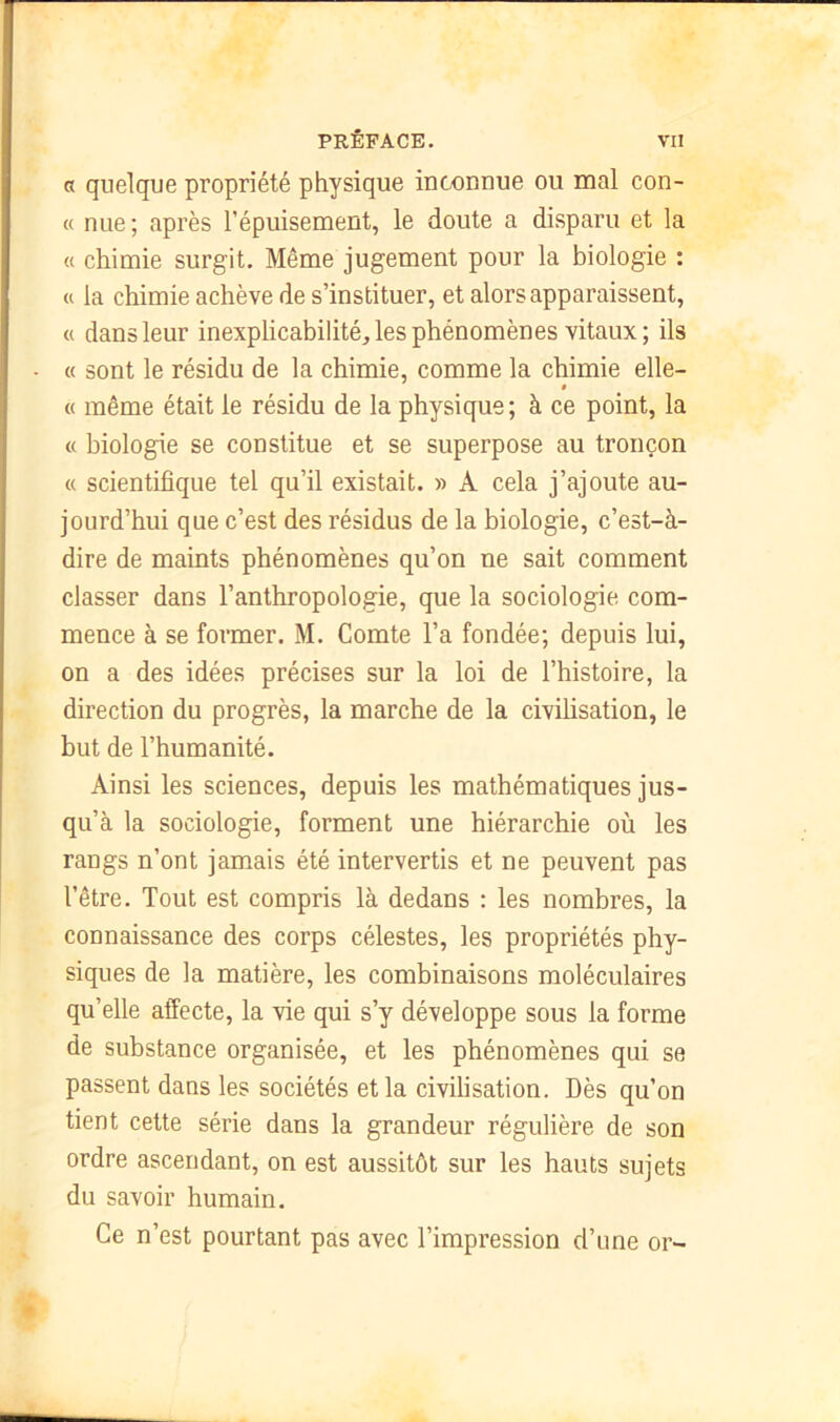 a quelque propriété physique inconnue ou mal con- « nue ; après l’épuisement, le doute a disparu et la « chimie surgit. Même jugement pour la biologie : « la chimie achève de s’instituer, et alors apparaissent, « dans leur inexplicabilité, les phénomènes vitaux; ils « sont le résidu de la chimie, comme la chimie elle- ê « même était le résidu de la physique ; à ce point, la « biologie se constitue et se superpose au tronçon « scientifique tel qu’il existait. » A cela j’ajoute au- jourd’hui que c’est des résidus de la biologie, c’est-à- dire de maints phénomènes qu’on ne sait comment classer dans l’anthropologie, que la sociologie com- mence à se former. M. Comte l’a fondée; depuis lui, on a des idées précises sur la loi de l’histoire, la direction du progrès, la marche de la civilisation, le but de l’humanité. Ainsi les sciences, depuis les mathématiques jus- qu’à la sociologie, forment une hiérarchie où les rangs n’ont jamais été intervertis et ne peuvent pas l’être. Tout est compris là dedans : les nombres, la connaissance des corps célestes, les propriétés phy- siques de la matière, les combinaisons moléculaires qu’elle affecte, la vie qui s’y développe sous la forme de substance organisée, et les phénomènes qui se passent dans les sociétés et la civilisation. Dès qu’on tient cette série dans la grandeur régulière de son ordre ascendant, on est aussitôt sur les hauts sujets du savoir humain. Ce n’est pourtant pas avec l’impression d’une or-