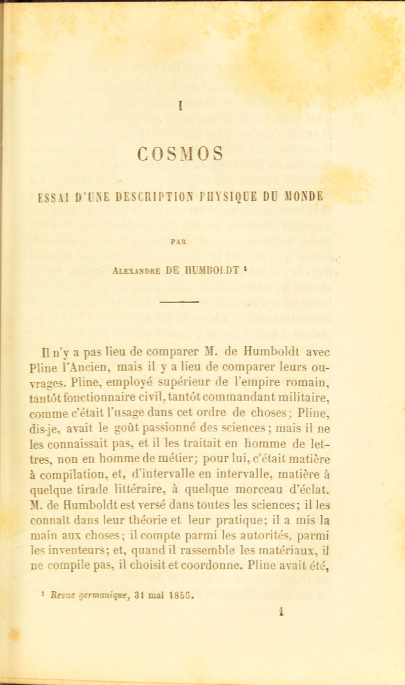 COSMOS ESSAI D’L'.NE DESCRIPTION PRYSIQUE DD MONDE PAB ALEXA5DRE DE HUMBOi-DT » Il n’y a pas lieu de comparer M. de Humboldt avec Pline l'Ancien, mais il y a lieu de comparer leurs ou- vrages. Pline, employé supérieur de l’empire romain, tantôt fonctionnaire civil, tantôt commandant militaire, comme c’était l’usage dans cet ordre de choses; Pline, dis-je, avait le goût passionné des sciences ; mais il ne les connaissait pas, et il les traitait en homme de let- tres, non en homme de métier; pour lui, c’était matière à compilation, et, d’intervalle en intervalle, matière à quelque tirade littéraire, à quelque morceau d’éclat. M. de Humholdt est versé dans toutes les sciences; il les connaît dans leur théorie et leur pratique; il a mis la main aux choses; il compte parmi les autorités, parmi les inventeurs; et, quand il rassemble les matériaux, il ne compile pas, il choisit et coordonne. Pline avait été, ‘ Bffse germanique, 31 mai 185C. 1