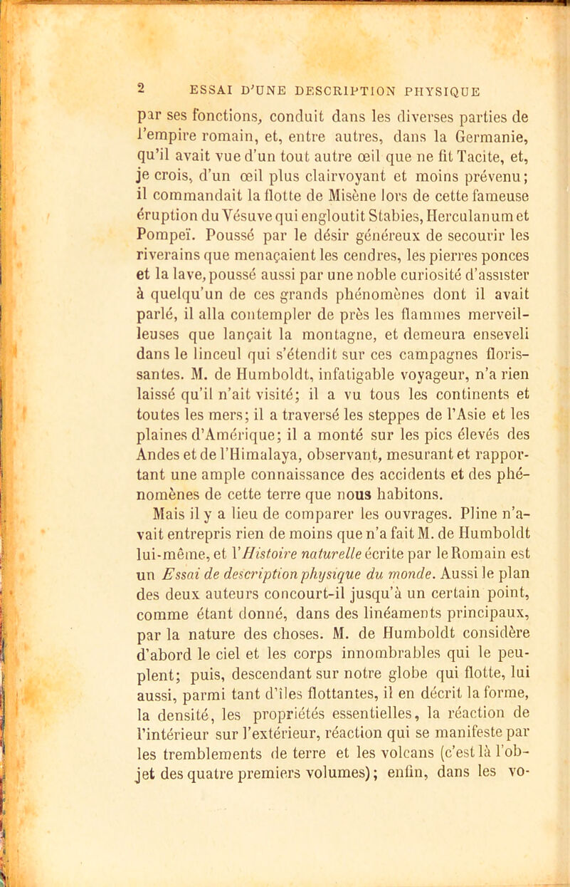 par ses fonctions, conduit dans les diverses parties de l’empire romain, et, entre autres, dans la Germanie, qu’il avait vue d’un tout autre œil que ne fit Tacite, et, je crois, d’un œil plus clairvoyant et moins prévenu; il commandait lallotte de Misène lors de cette fameuse éruption du Vésuve qui engloutit Stables, Herculanum et Pompeï. Poussé par le désir généreux de secourir les riverains que menaçaient les cendres, les pierres ponces et la lave, poussé aussi par une noble curiosité d’assister à quelqu’un de ces grands phénomènes dont il avait parlé, il alla contempler de près les flammes merveil- leuses que lançait la montagne, et demeura enseveli dans le linceul qui s’étendit sur ces campagnes floris- santes. M. de Humboldt, infatigable voyageur, n’a rien laissé qu’il n’ait visité; il a vu tous les continents et toutes les mers; il a traversé les steppes de l’Asie et les plaines d’Amérique; il a monté sur les pics élevés des Andes etdel’Himalaya, observant, mesurant et rappor- tant une ample connaissance des accidents et des phé- nomènes de cette terre que nous habitons. Mais il y a lieu de comparer les ouvrages. Pline n’a- vait entrepris rien de moins que n’a fait M. de Humboldt lui-même, et VHistoire naturelle édite par le Romain est un Essai de description physique du monde. Aussi le plan des deux auteurs concourt-il jusqu’à un certain point, comme étant donné, dans des linéaments principaux, par la nature des choses. M. de Humboldt considère d’abord le ciel et les corps innombrables qui le peu- plent; puis, descendant sur notre globe qui flotte, lui aussi, parmi tant d’îles flottantes, il en décrit la forme, la densité, les propriétés essentielles, la réaction de l’intérieur sur l’extérieur, réaction qui se manifeste pâl- ies tremblements de terre et les volcans (c’est là l’ob- jet des quatre premiers volumes); enfin, dans les vo-