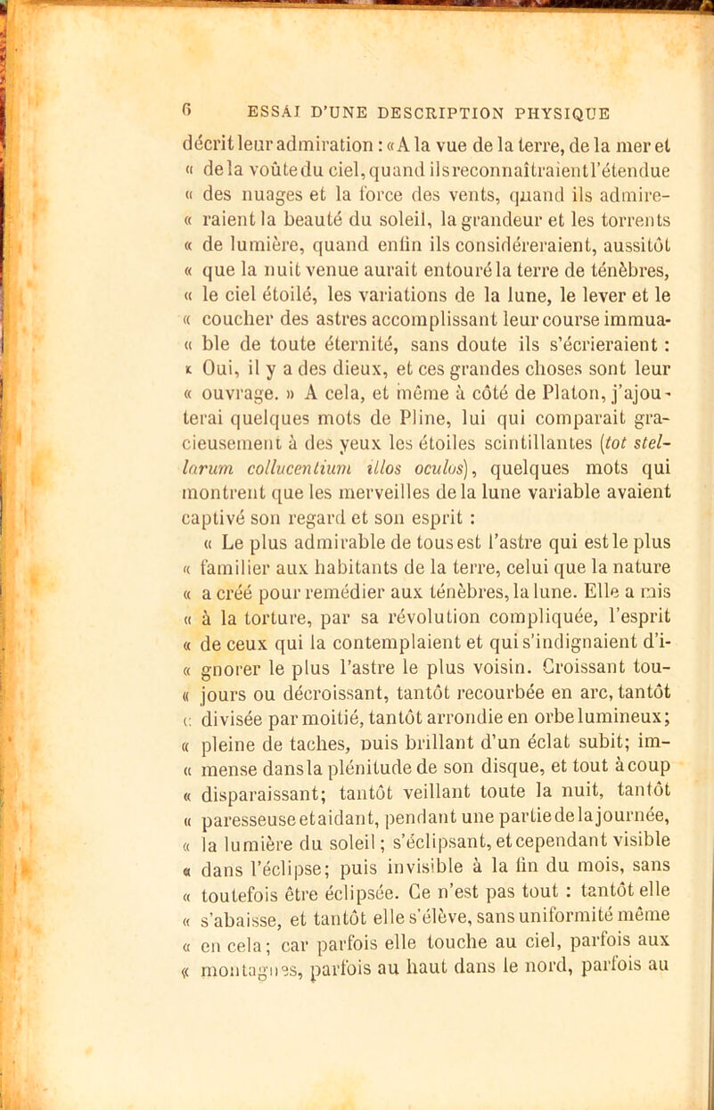 décrit leur admiration : «A la vue de la terre, de la mer et « delà voûte du ciel, quand ilsreconnaîtraientrétendue (I des nuages et la force des vents, quand ils admire- « raient la beauté du soleil, la grandeur et les torrents « de lumière, quand enün ils considéreraient, aussitôt « que la nuit venue aurait entouré la terre de ténèbres, « le ciel étoilé, les variations de la lune, le lever et le « coucher des astres accomplissant leur course immua- « ble de toute éternité, sans doute ils s’éci’ieraient : K Oui, il y a des dieux, et ces grandes choses sont leur « ouvrage. » A cela, et inème à côté de Platon, j’ajoU' terai quelques mots de Pline, lui qui comparait gra- cieusement à des yeux les étoiles scintillantes [tôt stel- lariim collucentium illos oculos), quelques mots qui montrent que les merveilles delà lune variable avaient captivé son regard et son esprit : « Le plus admirable de tous est l’astre qui est le plus K familier aux habitants de la terre, celui que la nature « a créé pour remédier aux ténèbres, la lune. Elle a mis (( à la torture, par sa révolution compliquée, l’esprit « de ceux qui la contemplaient et qui s’indignaient d’i- « gnorer le plus l’astre le plus voisin. Croissant tou- « jours ou décroissant, tantôt recourbée en arc, tantôt (. divisée par moitié, tantôt arrondie en orbe lumineux; « pleine de taches, nuis brillant d’un éclat subit; im- « mense dans la plénitude de son disque, et tout à coup « disparaissant; tantôt veillant toute la nuit, tantôt « paresseuseetaidant, pendant une partiedelajournée, « la lumière du soleil ; s’éclipsant, et cependant visible « dans l’éclipse; puis invisible à la lin du mois, sans « toutefois être éclipsée. Ce n est pas tout : tantôt elle « s’abaisse, et tantôt elle s’élève, sans uniformité même « en cela; car parfois elle touche au ciel, parfois aux (< montagnes, parfois au haut dans le nord, partois au