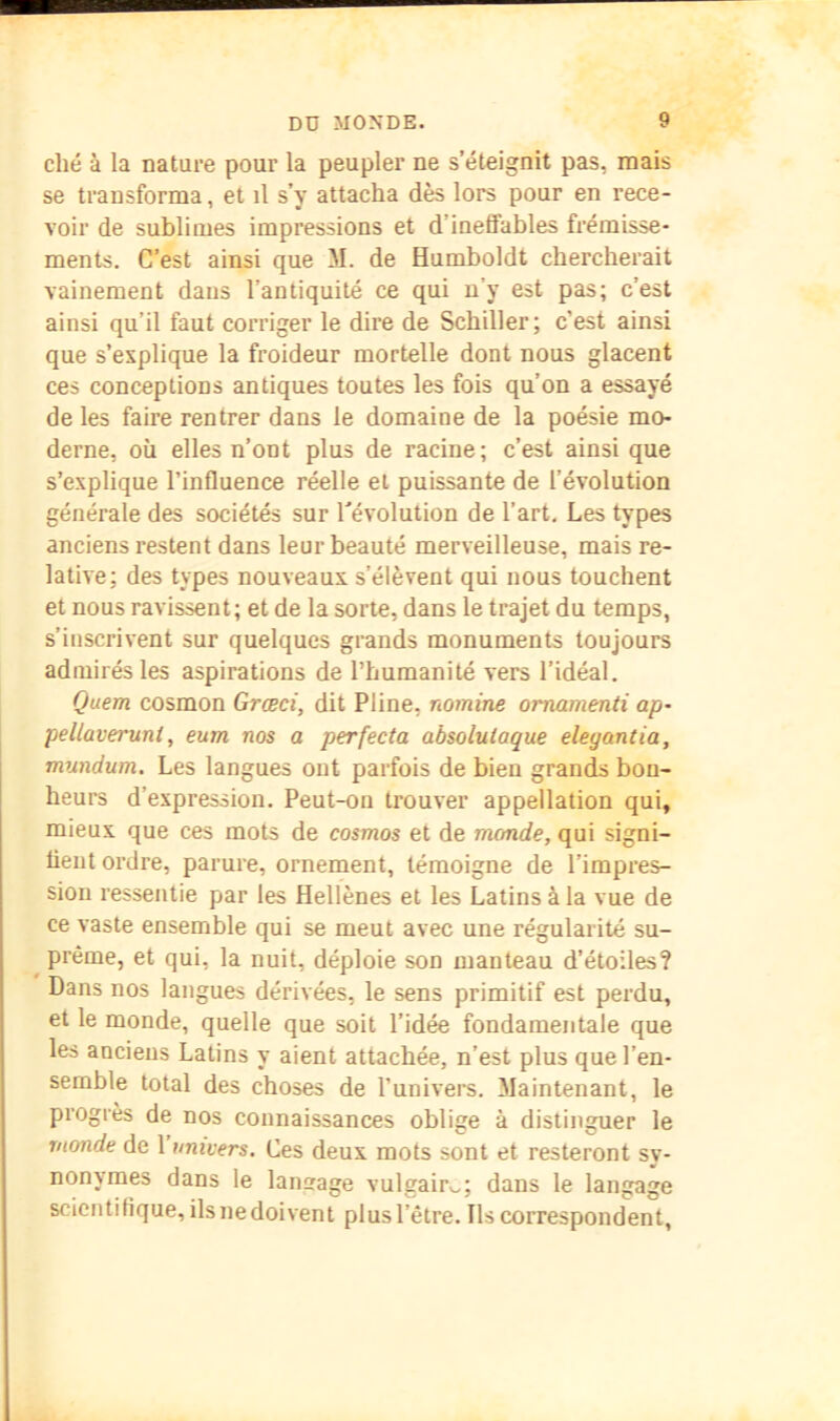 elle à la nature pour la peupler ne s’éteignit pas, mais se transforma, et il s’y attacha dès lors pour en rece- voir de sublimes impressions et d’ineffables frémisse- ments. C’est ainsi que M. de Humboldt chercherait vainement dans l’antiquité ce qui n’y est pas; c’est ainsi qu’il faut corriger le dire de Schiller; c’est ainsi que s’explique la froideur mortelle dont nous glacent ces conceptions antiques toutes les fois qu’on a essayé de les faire rentrer dans le domaine de la poésie mo- derne, où elles n’ont plus de racine; c’est ainsi que s’explique l’influence réelle et puissante de l’évolution générale des sociétés sur révolution de l’art. Les types anciens restent dans leur beauté merveilleuse, mais re- lative; des types nouveaux s’élèvent qui nous touchent et nous ravissent; et de la sorte, dans le trajet du temps, s’inscrivent sur quelques grands monuments toujours admirés les aspirations de l’humanité vers l’idéal. Quem cosmon Grœci, dit Pline, nomine oimamenti ap- pellaveruni, eum nos a perfecta absoluiaque eleyantia, mundum. Les langues ont parfois de bien grands bon- heurs d’expression. Peut-on trouver appellation qui, mieux que ces mots de cosmos et de monde, qui signi- fient ordre, parure, ornement, témoigne de l’impres- sion ressentie par les Hellènes et les Latins à la vue de ce vaste ensemble qui se meut avec une régularité su- ^ préme, et qui, la nuit, déploie son manteau d’étoiles? Dans nos langues dérivées, le sens primitif est perdu, et le monde, quelle que soit l’idée fondamentale que les anciens Latins y aient attachée, n’est plus que l’en- semble total des choses de l’univers. Maintenant, le progrès de nos connaissances oblige à distinguer le monde de 1 univers. Ces deux mots sont et resteront sy- nonymes dans le langage vulgairv.; dans le langage scientifique, ils ne doivent plus l’être. Ils correspondent.