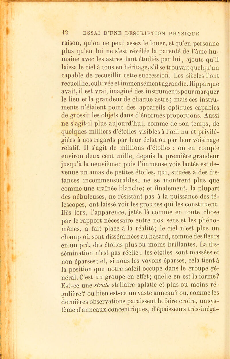 raison, qu’on ne peut assez le louer, et qu’en personne plus qu’en lui ne s’est révélée la parenté de l’âme hu- maine avec les astres tant étudiés par lui, ajoute qu’il laissa le ciel à tous en héritage, s’il se trouvait quelqu’un capable de recueillir cette succession. Les siècles l’ont recueillie, cultivée et immensément agrandie. Hipparque avait, il est vrai, imaginé des instruments pour marquer le lieu et la grandeur de chaque astre; mais ces instru- ments n’étaient point des appareils optiques capables de grossir les objets dans d’énormes proportions. Aussi ne s’agit-il plus aujourd’hui, comme de son temps, de quelques milliers d’étoiles visibles à l’œil nu et privilé- giées à nos regards par leur éclat ou par leur voisinage relatif. Il s’agit de millions d’étoiles : on en compte environ deux cent mille, depuis la première grandeur jusqu’à la neuvième; puis l’immense voie lactée est de- venue un amas de petites étoiles, qui, situées à des dis- tances incommensurables, ne se montrent plus que comme une traînée blanche; et finalement, la plupart des nébuleuses, ne résistant pas à la puissance des té- lescopes, ont laissé voir les groupes qui les constituent. Dès lors, l’apparence, jetée là comme en toute chose par le rapport nécessaire entre nos sens et les phéno- mènes, a fait place à la réalité; le ciel n’est plus un champ où sont disséminées au hasard, comme des fleurs en un pré, des étoiles plus ou moins brillantes. La dis- sémination n’est pas réelle : les étoiles sont massées et non éparses; et, si nous les voyons éparses, cela tient à la position que notre soleil occupe dans le groupe gé- néral. C’est un groupe en effet; quelle en est la forme? Est-ce une strate stellaire aplatie et plus ou moins ré- gulière? ou bien est-ce un vaste anneau? ou, comme les dernières observations paraissent le faire croire, un sys- tème d’anneaux concentriques, d’épaisseurs très-inéga-