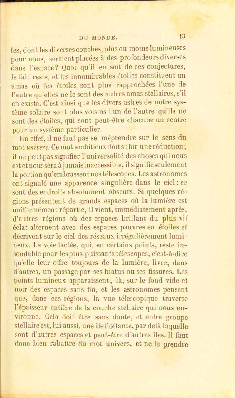 les, dont les diverses couches, plus ou moins lumineuses pour nous, seraient placées à des profondeurs diverses dans l’espace? Quoi qu’il en soit de ces conjectures, le fait reste, et les innombrables étoiles constituent un amas où les étoiles sont plus rapprochées l'une de l’autre qu’elles ne le sont des autres amas stellaires, s il en existe. C’est ainsi que les divers astres de notre sys- tème solaire sont plus voisins l’un de l’autre qu’ils ne sont des étoiles, qui sont peut-être chacune un centre pour un système particulier. En effet, il ne faut pas se méprendre sur le sens du mot univers. Ce mot ambitieux doit subir une réduction ; il ne peut pas signifier l’universalité des choses qui nous est et nous sera à j amais inaccessible, il sign i fie seule men t la portion qu'embrassent nos télescopes. Les astronomes ont signalé une apparence singulière dans le ciel : ce sont des endroits absolument obscurs. Si quelques ré- gions présentent de grands espaces où la lumière est uniformément répartie, il vient, immédiatement après, d’autres régions où des espaces brillant du plus vif éclat alternent avec des espaces pauvres en étoiles et décrivent sur le ciel des réseaux irrégulièrement lumi- neux. La voie lactée, qui, en certains points, reste in- sondable pour les plus puissants télescopes, c’est-à-dire qu’elle leur offre toujours de la lumière, livre, dans d’autres, un passage par ses hiatus ou ses fissures. Les points lumineux apparaissent, là, sur le fond vide et noir des espaces sans fin, et les astronomes pensent que, dans ces régions, la vue télescopique traverse l’épaisseur entière de la couche stellaire qui nous en- vironne. Gela doit être sans doute, et notre groupe stellaire est, lui aussi, une île flottante, par delà laquelle sont d’autres espaces et peut-être d’autres îles. Il faut donc bien rabattre du mot univers, et ne le prendre