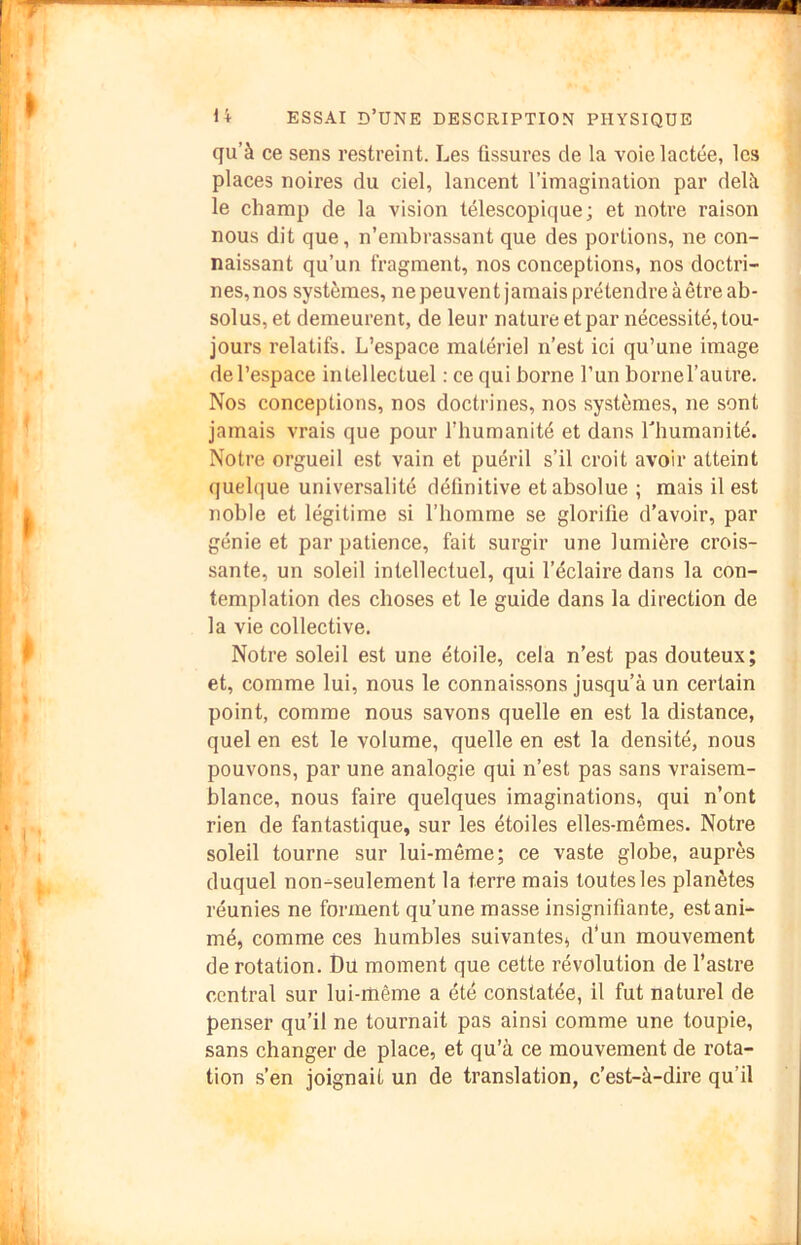 qu’à ce sens restreint. Les fissures de la voie lactée, les places noires du ciel, lancent l’imagination par delà le champ de la vision télescopique; et notre raison nous dit que, n’embrassant que des portions, ne con- naissant qu’un fragment, nos conceptions, nos doctri- nes, nos systèmes, ne peuvent jamais prétendre à être ab- solus, et demeurent, de leur nature et par nécessité, tou- jours relatifs. L’espace matériel n’est ici qu’une image de l’espace intellectuel : ce qui borne l’un bornel’autre. Nos conceptions, nos doctrines, nos systèmes, ne sont jamais vrais que pour l’humanité et dans Thumanité. Notre orgueil est vain et puéril s’il croit avoir atteint quelque universalité définitive et absolue ; mais il est noble et légitime si l’homme se glorifie d’avoir, par génie et par patience, fait surgir une lumière crois- sante, un soleil intellectuel, qui l’éclaire dans la con- templation des choses et le guide dans la direction de la vie collective. Notre soleil est une étoile, cela n’est pas douteux; et, comme lui, nous le connaissons jusqu’à un certain point, comme nous savons quelle en est la distance, quel en est le volume, quelle en est la densité, nous pouvons, par une analogie qui n’est pas sans vraisem- blance, nous faire quelques imaginations, qui n’ont rien de fantastique, sur les étoiles elles-mêmes. Notre soleil tourne sur lui-même; ce vaste globe, auprès duquel non-seulement la terre mais toutes les planètes réunies ne forment qu’une masse insignifiante, est ani- mé, comme ces humbles suivantes, d'un mouvement de rotation. Du moment que cette révolution de l’astre central sur lui-rüême a été constatée, il fut naturel de penser qu’il ne tournait pas ainsi comme une toupie, sans changer de place, et qu’à ce mouvement de rota- tion s’en joignait un de translation, c’est-à-dire qu’il