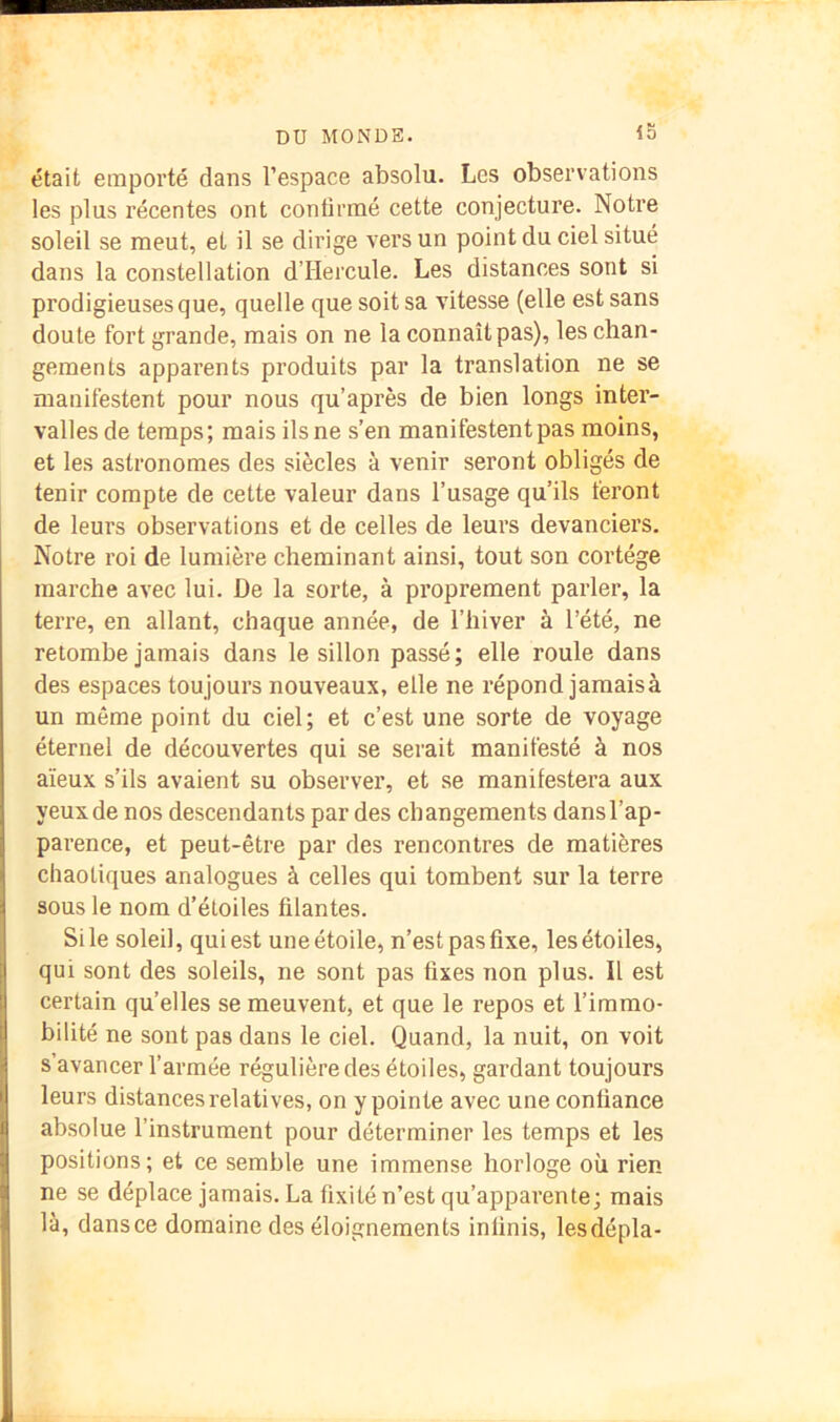 iS était emporté dans l’espace absolu. Les observations les plus récentes ont contirmé cette conjecture. Notre soleil se meut, et il se dirige vers un point du ciel situé dans la constellation d’Hercule. Les distances sont si prodigieuses que, quelle que soit sa vitesse (elle est sans doute fort grande, mais on ne la connaît pas), les chan- gements apparents produits par la translation ne se manifestent pour nous qu’après de bien longs inter- valles de temps; mais ils ne s’en manifestent pas moins, et les astronomes des siècles à venir seront obligés de tenir compte de cette valeur dans l’usage qu’ils feront de leurs observations et de celles de leurs devanciers. Notre roi de lumière cheminant ainsi, tout son cortège marche avec lui. De la sorte, à proprement parler, la terre, en allant, chaque année, de l’hiver à l’été, ne retombe jamais dans le sillon passé; elle roule dans des espaces toujours nouveaux, elle ne répond jamaisà un même point du ciel; et c’est une sorte de voyage éternel de découvertes qui se serait manifesté à nos aïeux s’ils avaient su observer, et se manifestera aux yeux de nos descendants par des changements dansl’ap- parence, et peut-être par des rencontres de matières chaotiques analogues à celles qui tombent sur la terre sous le nom d’étoiles filantes. Si le soleil, qui est une étoile, n’est pas fixe, les étoiles, qui sont des soleils, ne sont pas fixes non plus. Il est certain quelles se meuvent, et que le repos et l’immo- bilité ne sont pas dans le ciel. Quand, la nuit, on voit s’avancer l’armée régulière des étoiles, gardant toujours leurs distances relatives, on y pointe avec une confiance absolue l’instrument pour déterminer les temps et les positions; et ce semble une immense horloge où rien ne se déplace jamais. La fixité n’est qu’apparente; mais là, dansce domaine des éloignements infinis, lesdépla-